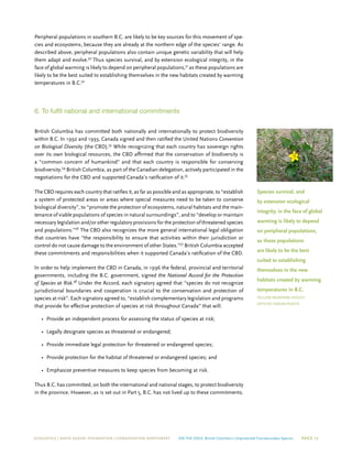 ECOJUSTICE | david suzuki foundation | Conservation Northwest On The Edge: British Columbia’s Unprotected Transboundary Species Page 17
Peripheral populations in southern B.C. are likely to be key sources for this movement of spe-
cies and ecosystems, because they are already at the northern edge of the species’ range. As
described above, peripheral populations also contain unique genetic variability that will help
them adapt and evolve.50
Thus species survival, and by extension ecological integrity, in the
face of global warming is likely to depend on peripheral populations,51
as these populations are
likely to be the best suited to establishing themselves in the new habitats created by warming
temperatures in B.C.52
6. To fulfil national and international commitments
British Columbia has committed both nationally and internationally to protect biodiversity
within B.C. In 1992 and 1993, Canada signed and then ratified the United Nations Convention
on Biological Diversity (the CBD).53
While recognizing that each country has sovereign rights
over its own biological resources, the CBD affirmed that the conservation of biodiversity is
a “common concern of humankind” and that each country is responsible for conserving
biodiversity.54
British Columbia, as part of the Canadian delegation, actively participated in the
negotiations for the CBD and supported Canada’s ratification of it.55
The CBD requires each country that ratifies it, as far as possible and as appropriate, to “establish
a system of protected areas or areas where special measures need to be taken to conserve
biological diversity”, to “promote the protection of ecosystems, natural habitats and the main-
tenance of viable populations of species in natural surroundings”, and to “develop or maintain
necessary legislation and/or other regulatory provisions for the protection of threatened species
and populations.”56
The CBD also recognizes the more general international legal obligation
that countries have “the responsibility to ensure that activities within their jurisdiction or
control do not cause damage to the environment of other States.”57
British Columbia accepted
these commitments and responsibilities when it supported Canada’s ratification of the CBD.
In order to help implement the CBD in Canada, in 1996 the federal, provincial and territorial
governments, including the B.C. government, signed the National Accord for the Protection
of Species at Risk.58
Under the Accord, each signatory agreed that “species do not recognize
jurisdictional boundaries and cooperation is crucial to the conservation and protection of
species at risk”. Each signatory agreed to, “establish complementary legislation and programs
that provide for effective protection of species at risk throughout Canada” that will:
•	 Provide an independent process for assessing the status of species at risk;
•	 Legally designate species as threatened or endangered;
•	 Provide immediate legal protection for threatened or endangered species;
•	 Provide protection for the habitat of threatened or endangered species; and
•	 Emphasize preventive measures to keep species from becoming at risk.
Thus B.C. has committed, on both the international and national stages, to protect biodiversity
in the province. However, as is set out in Part 5, B.C. has not lived up to these commitments.
Species survival, and
by extension ecological
integrity, in the face of global
warming is likely to depend
on peripheral populations,
as these populations
are likely to be the best
suited to establishing
themselves in the new
habitats created by warming
temperatures in B.C.
Yellow Montane Violet/
Jeffifer Heron photo
 