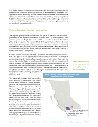 ECOJUSTICE | david suzuki foundation | Conservation Northwest On The Edge: British Columbia’s Unprotected Transboundary Species Page 21
Capital Regional District
Metro Vancouver Regional District
Fraser Valley Regional District
Central Okanagan Regional District
B.C.’s lack of adequate legal protections for species at risk is further highlighted by comparison
to neighbouring jurisdictions. In particular, in the U.S. the federal Endangered Species Act (ESA)67
applies to all lands in that country, including state and private lands, and all endangered wildlife
species are automatically protected from ‘take’, which includes killing, harming or significant
habitat modification or degradation68
(and individual states can then add stronger protections
on top of the ESA).69
Thus legal protections for species at risk in neighbouring U.S. jurisdictions
are significantly stronger than in B.C.
Peripheral populations are being de-prioritized
The large and growing number of ecosystems and species at risk in B.C. has led the B.C.
government to seek ways to prioritize efforts to protect them. One such suggestion70
is to
prioritize species according to “global responsibility,” which refers to the proportion of their
global range or population that occurs in B.C. Under this prioritization scheme, endemic or
near-endemic species that are at risk (i.e. species at risk that only or mostly occur in B.C.) would
receive a higher priority for conservation, but transboundary species at risk that are peripheral
(i.e. species which occur in B.C. but the majority of whose range is south of the Canada–U.S.
border) would receive a lower priority.
Given the extremely limited resources the B.C. government dedicates to species at risk conserva-
tion, if this approach is used to prioritize species for conservation resources, it is unlikely that
peripheral transboundary species will get much, if any, conservation action. Thus, under any
scheme that prioritizes based on global responsibility, there is the risk that many peripheral
species are likely to effectively be ‘written off’ when it comes to conservation efforts in B.C. Yet
as described above, peripheral species are extremely important to B.C. since they make up a
significant component of B.C.’s southern ecosystems. If these peripheral species are written-off,
many British Columbians will face the risk of losing the important benefits they receive from
these species and the functioning ecosystems in
which they occur.
This is especially significant when one considers
that 71 per cent of B.C. residents live in four regional
districts whose biodiversity is largely peripheral,
greatly at risk and predominantly transboundary;
Metro Vancouver, Fraser Valley, Capital and Central
Okanagan (Figure 7).71
Ninety-six percent of the
species at risk occuring in these four regional dis-
tricts are also transboundary,72
and many are also
part of peripheral populations. The residents of
Metro Vancouver, Fraser Valley, Capital and Central
Okanagan regional districts are therefore currently
benefiting directly from the ecosystem services
provided by numerous transboundary species at
risk. Thus the long-term effect of de-prioritizing
transboundary species at risk for access to conser-
vation resources is to expose some of B.C.’s most
densely populated areas (and the people who live in
these areas) to a disproportionate loss of necessary
ecosystem services.
Figure 7:	Regional Districts of Metro Vancouver, Fraser
Valley, Capital and Central Okanagan
In these regional districts,
the vast majority of at-risk
species (96 per cent) are
also transboundary.
 