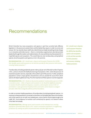 ECOJUSTICE | david suzuki foundation | Conservation Northwest On The Edge: British Columbia’s Unprotected Transboundary Species Page 23
Part 6
Recommendations
British Columbia has many ecosystems and species in peril but currently lacks effective
legislation in the province to protect them and the habitat they require in order to survive and
recover. B.C. has recently shown itself to be a North American leader by tackling climate change
in an innovative and timely manner – there is a tremendous opportunity to also demonstrate
leadership through the creation and implementation of a new world-class law that protects B.C.’s
imperilled species and ecosystems. This would help not only transboundary and peripheral
species, but all ecosystems and species at risk in the province.
Recommendation 1: B.C. should enact a Species and Ecosystem Protection Act (SEPA)
that identifies species and ecosystems at risk and then provides for their protection and recovery,
including habitat protection.73
Transboundary (including peripheral) species make up 96 per cent of the total number of species
in B.C., and are critical to the healthy functioning of ecosystems in B.C. and to the provision of
essential ecosystem services, especially in the southern part of the province. Further, peripheral
populations contain unique genetic characteristics and can provide the source from which
species will adapt to global warming. Thus the importance of these species must be recognized.
Recommendation 2: B.C. should not de-prioritize peripheral transboundary species at risk for
conservation action – rather, all species and ecosystems at risk should be eligible for protection
to maintain the full complement of species, ecosystems, and ecosystem services in B.C. If
prioritization is used, government should prioritize conservation actions based on ecological
principles rather than ecologically arbitrary political boundaries.
In order to maintain healthy populations of transboundary (including peripheral) species, it is
necessary to keep populations connected so that there can be healthy gene flow across borders
and so that species are not split into isolated parts, none of which may be large enough to be
viable. B.C. must endeavour to maintain such connectivity for species, or to restore it where
it has been lost already.
Recommendation 3: Manage species and ecosystems at the landscape level, ensuring
populations of transboundary species in B.C. remain connected to populations in neighbouring
jurisdictions by creating new parks and protected areas and other legal measures.
B.C. should enact a Species
and Ecosystem Protection
Act (SEPA) that identifies
species and ecosystems
at risk and then provides
for their protection
and recovery, including
habitat protection.
 