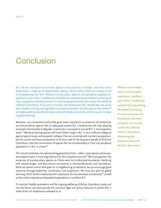 ECOJUSTICE | david suzuki foundation | Conservation Northwest On The Edge: British Columbia’s Unprotected Transboundary Species Page 25
Part 7
Conclusion
B.C. has the most plant and animals species of any province in Canada, and most of this
biodiversity is made up of transboundary species, almost half of which are already at risk
of disappearing from B.C. Without transboundary species and peripheral populations,
significant parts of B.C.’s biodiversity would be lost, jeopardizing the healthy functioning of
many ecosystems and the provision of critical ecosystem services that sustain the wellbeing
of British Columbians. If we want to maintain this biodiversity, B.C. should take new action
that includes: enacting new legislation to protect ecosystems and the species they contain78
and adding additional protected areas to ensure habitat connectivity and the capacity to adapt
to global warming.
Moreover, any conservation policy that gives lower importance to protection of transbound-
ary and peripheral species fails to adequately protect B.C.’s biodiversity and risks allowing
ecosystem functionality to degrade, in particular in ecosystems around B.C.’s most populous
areas.79
Merely protecting species with most of their range in B.C. is not a sufficient safeguard
against species losses and ecosystem collapse. If we are concerned with maintaining opportuni-
ties for current and future ecosystems to function well for the long-term benefit of all British
Columbians, then the conservation of species that are transboundary or have only peripheral
populations in B.C. is critical.80
The natural world does not operate along geopolitical lines – rather, most species and ecosys-
tems depend upon a much larger domain for their long-term survival.81
We must approach the
protection of transboundary species as if there were no jurisdictional boundaries interfering
with natural ranges, and thus ensure connectivity is maintained across such boundaries.
While we cannot control what goes on in neighbouring jurisdictions, we can encourage good
outcomes through leadership, coordination and cooperation. We must also plan for global
warming, which further emphasizes the importance of cross-boundary connectivity,82
as well
as the critical importance of peripheral populations in southern B.C.
To maintain healthy ecosystems and the ongoing wellbeing of British Columbians today and
into the future, we must provide the necessary legal and policy measures to protect B.C.’s
share of the rich biodiversity endowed to us.
Without transboundary
species and peripheral
populations, significant
parts of B.C.’s biodiversity
would be lost, jeopardizing
the healthy functioning
of many ecosystems and
the provision of critical
ecosystem services that
sustain the wellbeing
of British Columbians.
Maintaining this
biodiversity demands
that B.C. takes action.
 