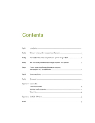 Contents
Part 1	 Introduction........................................................................................................................5
Part 2	 What are transboundary ecosystems and species?..........................................................7
Part 3	How are transboundary ecosystems and species doing in B.C?....................................10
Part 4	 Why should we protect transboundary ecosystems and species?................................. 13
Part 5	 Current protections for transboundary ecosystems
and species in B.C. are inadequate..................................................................................19
Part 6	 Recommendations...........................................................................................................23
Part 7	 Conclusion........................................................................................................................25
Appendix 1 Case studies
Flathead watershed......................................................................................................... 26
Antelope-brush ecosystem.............................................................................................. 29
Wolverine.......................................................................................................................... 31
Appendix 2 Methods of Analysis........................................................................................................33
Notes	 ..........................................................................................................................................35
 