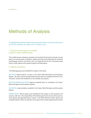 ECOJUSTICE | david suzuki foundation | Conservation Northwest On The Edge: British Columbia’s Unprotected Transboundary Species Page 33
Appendix 2
Methods of Analysis
This Appendix describes the methods used to produce the statistics on transboundary species
at risk in B.C. provided in this report, such as in Figures 1 and 4.
1. Taxonomic lists used to enumerate
species in major wildlife groups
The complete species, subspecies, population and variety list for terrestrial mammals, vascular
plants, non-vascular plants, amphibians, reptiles and turtles, birds, freshwater fish, terrestrial
and freshwater molluscs and insects in B.C. was obtained from the B.C. Conservation Data
Centre’s (CDC) Species and Ecosystem Explorer and NatureServe.
2. Species exclusions
The following groups were excluded from analysis in this study.
No status: Species listed as ‘no status’ in the ‘status’ field of the Species and Ecosystems
Explorer. ‘No status’ species were generally the parent species of subspecies that exist in B.C.
‘No status’ records were excluded so as not to double count species.
Exotic or Introduced Species: Species considered ‘exotic’ or ‘introduced’ in the ‘status’
field of the Species and Ecosystems Explorer .
Accidentals: Species listed as ‘accidental’ in the ‘status’ field of the Species and Ecosystems
Explorer.
Marine Species: Marine species were excluded from the analysis as their protection and
recovery under law is the responsibility of the federal government and not of the province.
These species were generally listed as ‘cetacea’ in the Order field by the CDC’s Species and
Ecosystem Explorer. Other non-cetacean marine species were simply recognized and removed.
 