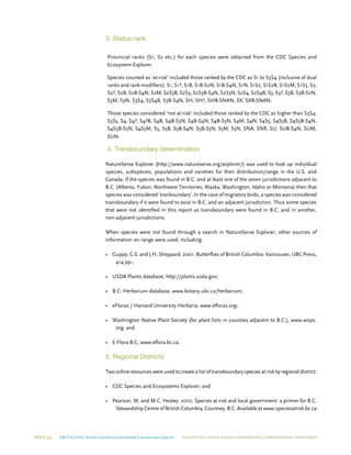 Page 34 On The Edge: British Columbia’s Unprotected Transboundary Species ECOJUSTICE | david suzuki foundation | Conservation Northwest
3. Status rank
Provincial ranks (S1, S2 etc.) for each species were obtained from the CDC Species and
Ecosystem Explorer.
Species counted as ‘at-risk’ included those ranked by the CDC as S1 to S3S4 (inclusive of dual
ranks and rank modifiers): S1, S1?, S1B, S1B-S2N, S1B-S4N, S1N, S1S2, S1S2B, S1S2M, S1S3, S2,
S2?, S2B, S2B-S4N, S2M, S2S3B, S2S3, S2S3B-S4N, S2S3N, S2S4, S2S4B, S3, S3?, S3B, S3B-S2N,
S3M, S3N, S3S4, S3S4B, S3B-S4N, SH, SH?, SHB-SNAN, SX, SXB-SNAN.
Those species considered ‘not at-risk’ included those ranked by the CDC as higher than S3S4:
S3S5, S4, S4?, S4?B, S4B, S4B-S3N, S4B-S4N, S4B-S5N, S4M, S4N, S4S5, S4S5B, S4S5B-S4N,
S4S5B-S5N, S4S5M, S5, S5B, S5B-S4N, S5B-S5N, S5M, S5N, SNA, SNR, SU, SUB-S4N, SUM,
SUN.
4. Transboundary determination
NatureServe Explorer (http://www.natureserve.org/explorer/) was used to look up individual
species, subspecies, populations and varieties for their distribution/range in the U.S. and
Canada. If the species was found in B.C. and at least one of the seven jurisdictions adjacent to
B.C. (Alberta, Yukon, Northwest Territories, Alaska, Washington, Idaho or Montana) then that
species was considered ‘tranboundary’. In the case of migratory birds, a species was considered
transboundary if it were found to exist in B.C. and an adjacent jurisdiction. Thus some species
that were not identified in this report as transboundary were found in B.C. and in another,
non-adjacent jurisdictions.
When species were not found through a search in NatureServe Explorer, other sources of
information on range were used, including:
•	 Guppy, C.S. and J.H. Sheppard. 2001. Butterflies of British Columbia. Vancouver, UBC Press,
414 pp.;
•	 USDA Plants database, http://plants.usda.gov;
•	 B.C. Herbarium database, www.botany.ubc.ca/herbarium;
•	 eFloras / Harvard University Herbaria, www.efloras.org;
•	 Washington Native Plant Society (for plant lists in counties adjacent to B.C.), www.wnps.
org; and
•	 E-Flora B.C, www.eflora.bc.ca.
5. Regional Districts
Two online resources were used to create a list of transboundary species at risk by regional district:
•	 CDC Species and Ecosystems Explorer; and
•	 Pearson, M. and M.C. Healey. 2010. Species at risk and local government: a primer for B.C.
Stewardship Centre of British Columbia, Courtney, B.C. Available at www.speciesatrisk.bc.ca
 