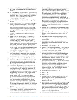Page 38 On The Edge: British Columbia’s Unprotected Transboundary Species ECOJUSTICE | david suzuki foundation | Conservation Northwest
67	 U.S.Fish and Wildlife Service 2009a. U.S. Endangered Species
Act (ESA) as amended, at www.fws.gov/endangered/pdfs/
ESAall.pdf.
68	 U.S. Fish and Wildlife Service 2009b. U.S. Endangered Species
Act s.9(a)(B). See also definition of ‘take’ in ESA s.3(19), and
definition of ‘harm’ in the U.S. Code of Federal Regulations
50 C.F.R. §17.3 (see 50 CFR Part 222 at www.fws.gov/
endangered/pdfs/FR/f991108.pdf).
69	 U.S. Fish and Wildlife Service 2009a. U.S. Endangered Species
Act s.6(f).
70	 Bunnell, F.L., L. Kremsater and I. Houde. 2007. Applying the
concept of stewardship responsibility in British Columbia.
For the Biodiversity B.C. technical subcommittee for the
report on the status of biodiversity in B.C. At http://www.
biodiversitybc.org/assets/Default/Bunnell%20et%20al%20
Applying%20Global%20Responsibility%20for%20BC%20
Species.pdf.
71	 B.C. Stats, at www.bcstats.gov.bc.ca/DATA/POP/pop/
estspop.asp
72	 ‘Species at risk’ are species ranked S1 – S3S4 by the B.C.
CDC. Out of 406 species-at-risk in these four regional
districts, 393 are transboundary. Note that not all species
tracked by the B.C. CDC (at www.env.gov.bc.ca) have
regional district distribution data available, so this number
is based on a sample of species from these regional districts
rather than the total number of species. Regional district
distribution information was also obtained from Pearson, M.
and M.C. Healey. 2001. Species at risk and local government:
a primer for B.C. Stewardship Centre of British Columbia,
Courtney, B.C. at www.speciesatrisk.bc.ca.
73	Nixon, S., D. Page and S. Pinkus, 2008. Last Place on Earth:
British Columbia needs a law to protect species from habitat
loss and global warming, at www.ecojustice.ca/publications/
reports/the-last-place-on-earth. See also supra note 10.
74	 See Appendix 1 in this report on the Flathead watershed.
75	 Commission on Environment and Cooperation 2009. North
American Conservation Action Plans (NACAPs), at www.
cec.org/programs_projects/conserv_biodiv/project/index.
cfm?projectID=15&varlan=english
76	 Convention on Migratory Species 2009a. Convention on
the Conservation of Migratory Species of Wild Animals (the
Bonn Convention of 1979), at www.cms.int. Although not
signed by Canada or the U.S., Article IV of this Convention
encourages signatories to enter into agreements to conserve
shared migratory species. Article V then provides detailed
guidelines on the suggested contents of such agreements,
such as: periodic review of the conservation status of
the species, coordinated conservation and management
plans, research into the ecology and population dynamics
of the species, exchange of information on the species,
conservation and restoration of important habitats for the
species, maintenance of a network of suitable habitats for
the species, etc. Numerous such Agreement and MOUs have
been entered into under the Convention (see www.cms.int/
species).
77	Government of Canada and U.S. Department of Interior,
Fish and Wildlife Service 2001. Framework for Cooperation
between the U.S. Department of the Interior and
Environment Canada in the Protection and Recovery of Wild
Species at Risk (included at page 25 of Conserving Borderline
Species: A Partnership between the United States and
Canada, at http://library.fws.gov/Pubs/borderline_species01.
pdf). Under this Framework, Canada and the U.S. committed
to share information about the conservation of species
at risk and their habitat, provide a means of identifying
species at risk that require bilateral action, and jointly
develop and implement recovery plans for endangered and
threatened species. However, given that the Canadian federal
government has left it to the provinces to take primary
responsibility for transboundary species at risk (other than
aquatics or migratory birds), in practice the provinces,
including B.C., will need to coordinate with U.S. jurisdictions
themselves.
78	Noss, R., and A.Y. Cooperrider. 1994. Saving nature’s legacy:
protecting and restoring biodiversity. Island Press, Washington,
D.C.
79	 Jason Fisher. Personal Communication. Mammal Ecology
Research Scientist, Alberta Research Council. March 12,
2009.
80	Noss, R. F. 1994. Some principles of conservation biology,
as they apply to environmental law. Chicago-Kent Law Rev.
69(4):893–909.
81	Groves, C.R. 2003. Drafting a Conservation Blueprint: A
Practitioner’s Guide to Planning for Biodiversity. Island Press,
Washington.
82	Hannah et al., supra note 48, at p. 265.
83	 Weaver, J. “The Transboundary Flathead: A critical landscape
for carnivores in the Rocky Mountains”, Working Paper No.
18 July 2001 Wildlife Conservation Society.
84	 Akamina-Kishinena Provincial Park is located in the
southeast corner of the Flathead River Valley and protects
no valley-bottom areas that are valuable to most wildlife,
Casey Brennan, Personal Communication. Southern Rockies
Program Manager, Wildsight, Kimberley, B.C. July 13, 2009.
85	 Ted Antifeau. Personal Communication. Rare and
endangered species biologist, B.C. Ministry of Environment.
December 14, 2009. Other confirmed species at risk that
occur in the Flathead watershed include: least chipmunk
(orecetes ssp.), red-tailed chipmunk (ruficaudus ssp.),
southern red-backed vole (galei ssp.), grizzly bear, wolverine
(luscus ssp.), badger, Rocky Mountain sculpin, westslope
cutthroat trout (lewisii ssp.) and bull trout.
86	Grant and Quinn, supra note 5, at p. 767.
87	 Ibid, at p. 765.
88	 Ibid, at p. 775.
89	 McLellan, B.N. 1989. Population dynamics of grizzly bears
during a period of resource extraction development. I.
Density and age-sex composition. Canadian Journal of
Zoology 67:1856-1860.
90	 Commission on Environmental Cooperation 2009a. Strategic
Plan for North American Cooperation in the Conservation
of Biodiversity, at www.cec.org/files/PDF/BIODIVERSITY/
Biodiversitystrategy.pdf. This Strategic Plan was adopted by
the Commission on Environmental Cooperation in Council
Resolution 03-07 in June 2003,www.cec.org/files/PDF/
ABOUTUS/Res-07-Biodiversity_en.pdf
91	 Yellowstone to Yukon Conservation Initiative at www.y2y.net
 