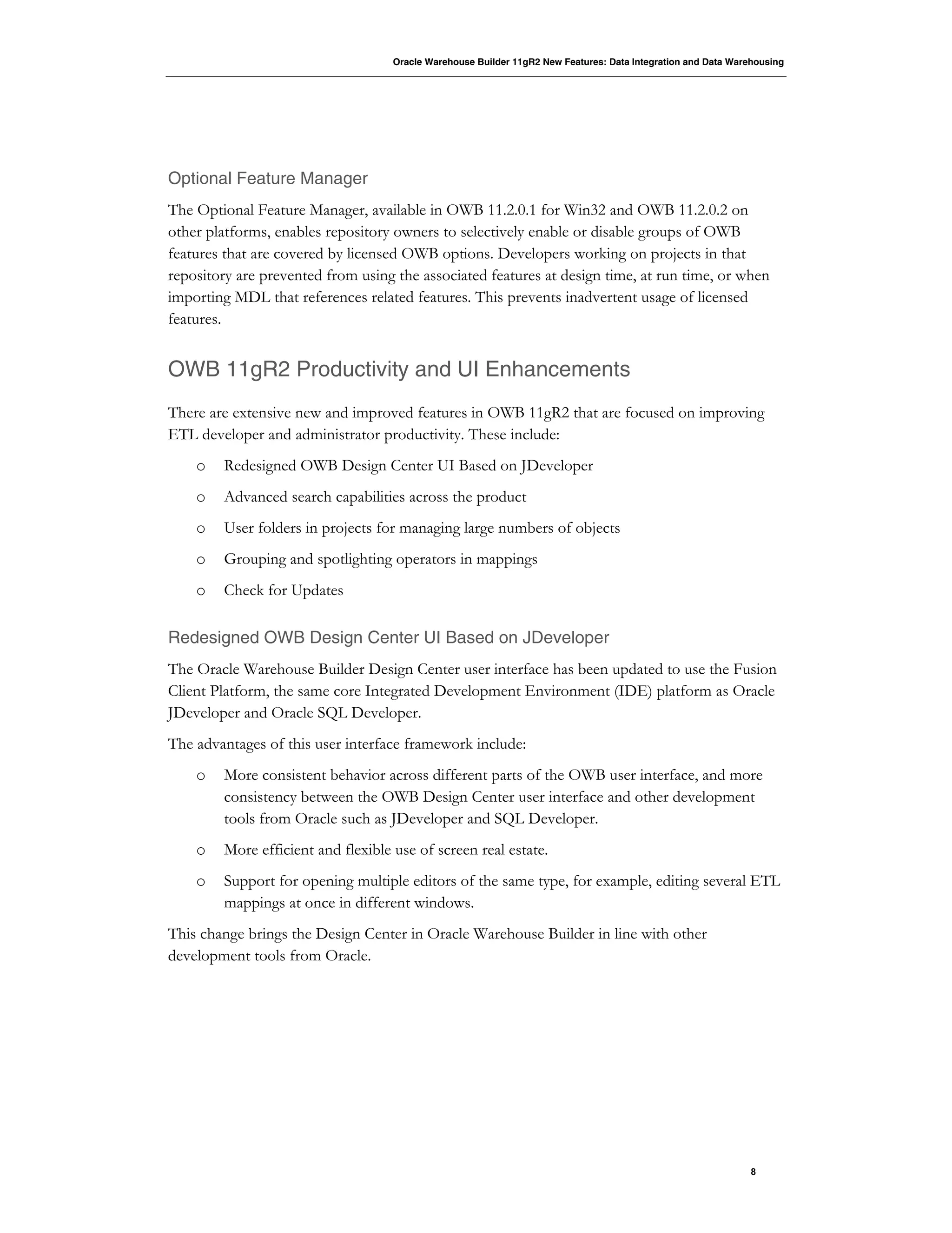 Oracle Warehouse Builder 11gR2 New Features: Data Integration and Data Warehousing
8
Optional Feature Manager
The Optional Feature Manager, available in OWB 11.2.0.1 for Win32 and OWB 11.2.0.2 on
other platforms, enables repository owners to selectively enable or disable groups of OWB
features that are covered by licensed OWB options. Developers working on projects in that
repository are prevented from using the associated features at design time, at run time, or when
importing MDL that references related features. This prevents inadvertent usage of licensed
features.
OWB 11gR2 Productivity and UI Enhancements
There are extensive new and improved features in OWB 11gR2 that are focused on improving
ETL developer and administrator productivity. These include:
o Redesigned OWB Design Center UI Based on JDeveloper
o Advanced search capabilities across the product
o User folders in projects for managing large numbers of objects
o Grouping and spotlighting operators in mappings
o Check for Updates
Redesigned OWB Design Center UI Based on JDeveloper
The Oracle Warehouse Builder Design Center user interface has been updated to use the Fusion
Client Platform, the same core Integrated Development Environment (IDE) platform as Oracle
JDeveloper and Oracle SQL Developer.
The advantages of this user interface framework include:
o More consistent behavior across different parts of the OWB user interface, and more
consistency between the OWB Design Center user interface and other development
tools from Oracle such as JDeveloper and SQL Developer.
o More efficient and flexible use of screen real estate.
o Support for opening multiple editors of the same type, for example, editing several ETL
mappings at once in different windows.
This change brings the Design Center in Oracle Warehouse Builder in line with other
development tools from Oracle.
 