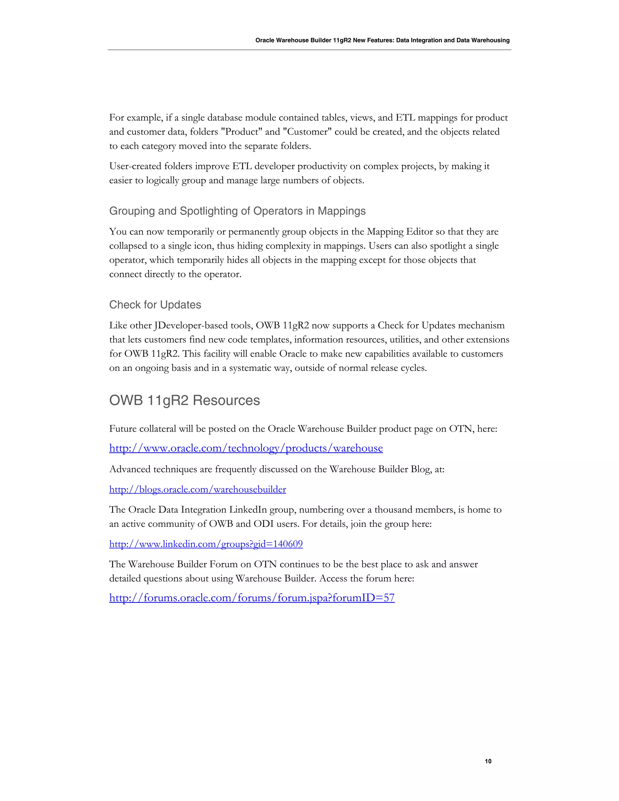 Oracle Warehouse Builder 11gR2 New Features: Data Integration and Data Warehousing
10
For example, if a single database module contained tables, views, and ETL mappings for product
and customer data, folders "Product" and "Customer" could be created, and the objects related
to each category moved into the separate folders.
User-created folders improve ETL developer productivity on complex projects, by making it
easier to logically group and manage large numbers of objects.
Grouping and Spotlighting of Operators in Mappings
You can now temporarily or permanently group objects in the Mapping Editor so that they are
collapsed to a single icon, thus hiding complexity in mappings. Users can also spotlight a single
operator, which temporarily hides all objects in the mapping except for those objects that
connect directly to the operator.
Check for Updates
Like other JDeveloper-based tools, OWB 11gR2 now supports a Check for Updates mechanism
that lets customers find new code templates, information resources, utilities, and other extensions
for OWB 11gR2. This facility will enable Oracle to make new capabilities available to customers
on an ongoing basis and in a systematic way, outside of normal release cycles.
OWB 11gR2 Resources
Future collateral will be posted on the Oracle Warehouse Builder product page on OTN, here:
http://www.oracle.com/technology/products/warehouse
Advanced techniques are frequently discussed on the Warehouse Builder Blog, at:
http://blogs.oracle.com/warehousebuilder
The Oracle Data Integration LinkedIn group, numbering over a thousand members, is home to
an active community of OWB and ODI users. For details, join the group here:
http://www.linkedin.com/groups?gid=140609
The Warehouse Builder Forum on OTN continues to be the best place to ask and answer
detailed questions about using Warehouse Builder. Access the forum here:
http://forums.oracle.com/forums/forum.jspa?forumID=57
 