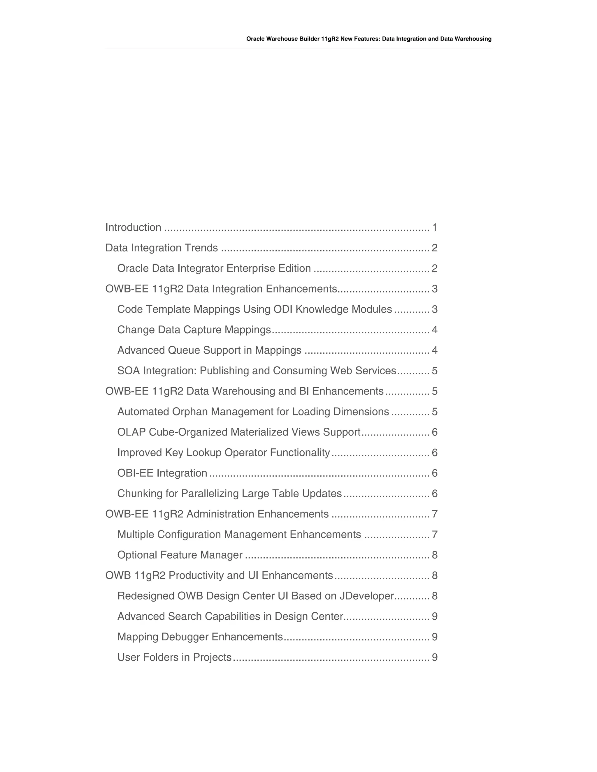 Oracle Warehouse Builder 11gR2 New Features: Data Integration and Data Warehousing
Introduction ......................................................................................... 1 
Data Integration Trends ...................................................................... 2 
Oracle Data Integrator Enterprise Edition ....................................... 2 
OWB-EE 11gR2 Data Integration Enhancements............................... 3 
Code Template Mappings Using ODI Knowledge Modules ............ 3 
Change Data Capture Mappings..................................................... 4 
Advanced Queue Support in Mappings .......................................... 4 
SOA Integration: Publishing and Consuming Web Services........... 5 
OWB-EE 11gR2 Data Warehousing and BI Enhancements............... 5 
Automated Orphan Management for Loading Dimensions ............. 5 
OLAP Cube-Organized Materialized Views Support....................... 6 
Improved Key Lookup Operator Functionality................................. 6 
OBI-EE Integration .......................................................................... 6 
Chunking for Parallelizing Large Table Updates............................. 6 
OWB-EE 11gR2 Administration Enhancements ................................. 7 
Multiple Configuration Management Enhancements ...................... 7 
Optional Feature Manager .............................................................. 8 
OWB 11gR2 Productivity and UI Enhancements................................ 8 
Redesigned OWB Design Center UI Based on JDeveloper............ 8 
Advanced Search Capabilities in Design Center............................. 9 
Mapping Debugger Enhancements................................................. 9 
User Folders in Projects.................................................................. 9 
 