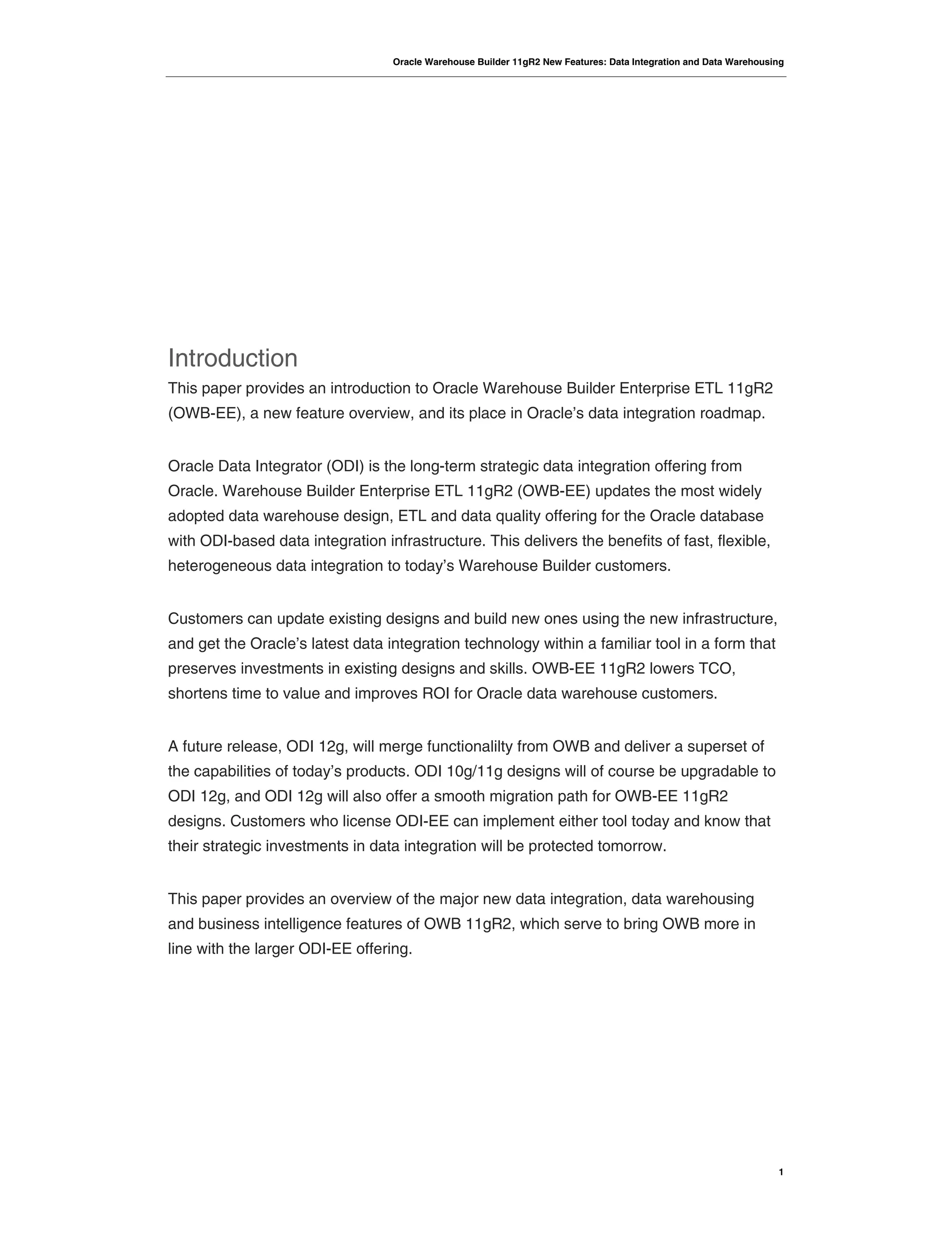 Oracle Warehouse Builder 11gR2 New Features: Data Integration and Data Warehousing
1
Introduction
This paper provides an introduction to Oracle Warehouse Builder Enterprise ETL 11gR2
(OWB-EE), a new feature overview, and its place in Oracle’s data integration roadmap.
Oracle Data Integrator (ODI) is the long-term strategic data integration offering from
Oracle. Warehouse Builder Enterprise ETL 11gR2 (OWB-EE) updates the most widely
adopted data warehouse design, ETL and data quality offering for the Oracle database
with ODI-based data integration infrastructure. This delivers the benefits of fast, flexible,
heterogeneous data integration to today’s Warehouse Builder customers.
Customers can update existing designs and build new ones using the new infrastructure,
and get the Oracle’s latest data integration technology within a familiar tool in a form that
preserves investments in existing designs and skills. OWB-EE 11gR2 lowers TCO,
shortens time to value and improves ROI for Oracle data warehouse customers.
A future release, ODI 12g, will merge functionalilty from OWB and deliver a superset of
the capabilities of today’s products. ODI 10g/11g designs will of course be upgradable to
ODI 12g, and ODI 12g will also offer a smooth migration path for OWB-EE 11gR2
designs. Customers who license ODI-EE can implement either tool today and know that
their strategic investments in data integration will be protected tomorrow.
This paper provides an overview of the major new data integration, data warehousing
and business intelligence features of OWB 11gR2, which serve to bring OWB more in
line with the larger ODI-EE offering.
 