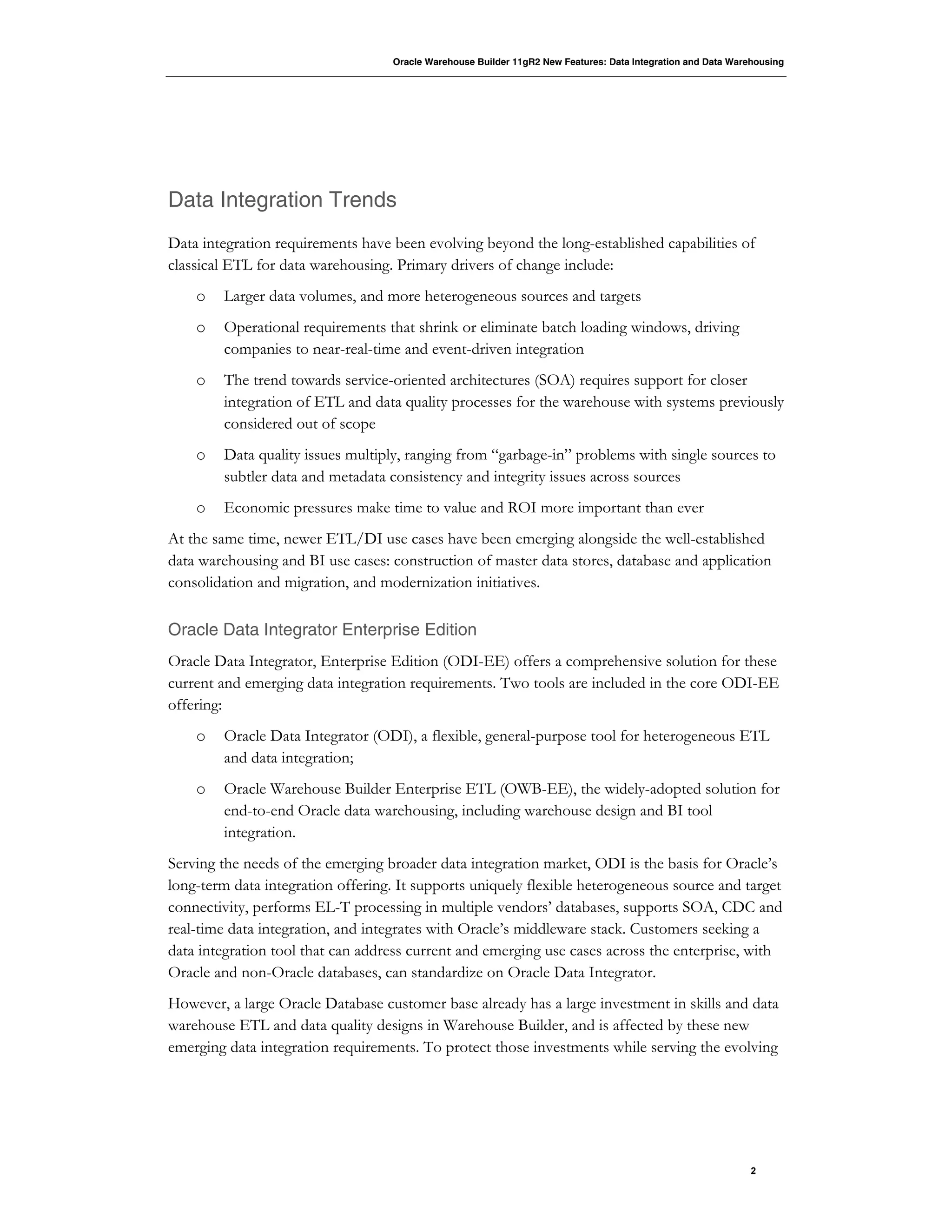 Oracle Warehouse Builder 11gR2 New Features: Data Integration and Data Warehousing
2
Data Integration Trends
Data integration requirements have been evolving beyond the long-established capabilities of
classical ETL for data warehousing. Primary drivers of change include:
o Larger data volumes, and more heterogeneous sources and targets
o Operational requirements that shrink or eliminate batch loading windows, driving
companies to near-real-time and event-driven integration
o The trend towards service-oriented architectures (SOA) requires support for closer
integration of ETL and data quality processes for the warehouse with systems previously
considered out of scope
o Data quality issues multiply, ranging from “garbage-in” problems with single sources to
subtler data and metadata consistency and integrity issues across sources
o Economic pressures make time to value and ROI more important than ever
At the same time, newer ETL/DI use cases have been emerging alongside the well-established
data warehousing and BI use cases: construction of master data stores, database and application
consolidation and migration, and modernization initiatives.
Oracle Data Integrator Enterprise Edition
Oracle Data Integrator, Enterprise Edition (ODI-EE) offers a comprehensive solution for these
current and emerging data integration requirements. Two tools are included in the core ODI-EE
offering:
o Oracle Data Integrator (ODI), a flexible, general-purpose tool for heterogeneous ETL
and data integration;
o Oracle Warehouse Builder Enterprise ETL (OWB-EE), the widely-adopted solution for
end-to-end Oracle data warehousing, including warehouse design and BI tool
integration.
Serving the needs of the emerging broader data integration market, ODI is the basis for Oracle’s
long-term data integration offering. It supports uniquely flexible heterogeneous source and target
connectivity, performs EL-T processing in multiple vendors’ databases, supports SOA, CDC and
real-time data integration, and integrates with Oracle’s middleware stack. Customers seeking a
data integration tool that can address current and emerging use cases across the enterprise, with
Oracle and non-Oracle databases, can standardize on Oracle Data Integrator.
However, a large Oracle Database customer base already has a large investment in skills and data
warehouse ETL and data quality designs in Warehouse Builder, and is affected by these new
emerging data integration requirements. To protect those investments while serving the evolving
 