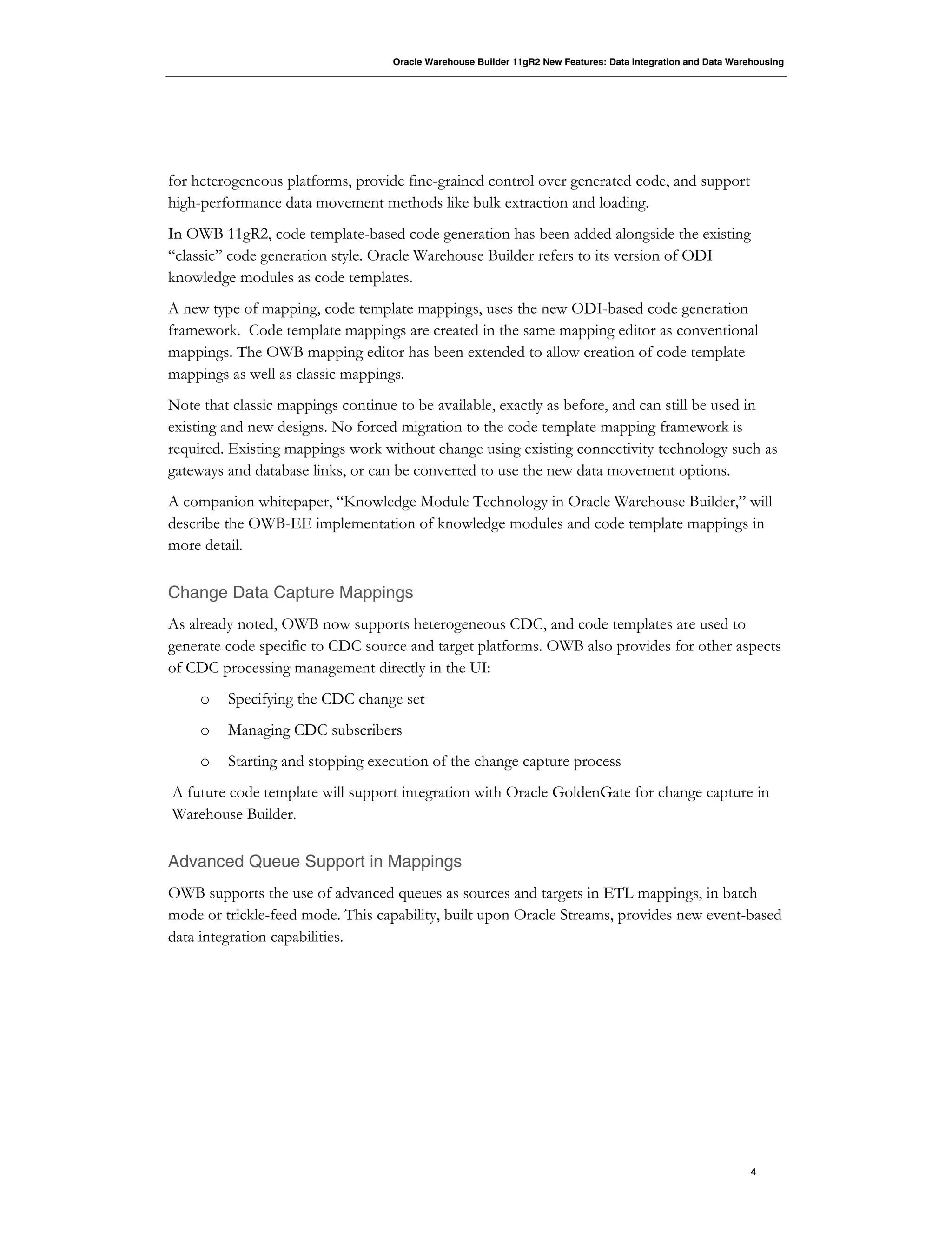Oracle Warehouse Builder 11gR2 New Features: Data Integration and Data Warehousing
4
for heterogeneous platforms, provide fine-grained control over generated code, and support
high-performance data movement methods like bulk extraction and loading.
In OWB 11gR2, code template-based code generation has been added alongside the existing
“classic” code generation style. Oracle Warehouse Builder refers to its version of ODI
knowledge modules as code templates.
A new type of mapping, code template mappings, uses the new ODI-based code generation
framework. Code template mappings are created in the same mapping editor as conventional
mappings. The OWB mapping editor has been extended to allow creation of code template
mappings as well as classic mappings.
Note that classic mappings continue to be available, exactly as before, and can still be used in
existing and new designs. No forced migration to the code template mapping framework is
required. Existing mappings work without change using existing connectivity technology such as
gateways and database links, or can be converted to use the new data movement options.
A companion whitepaper, “Knowledge Module Technology in Oracle Warehouse Builder,” will
describe the OWB-EE implementation of knowledge modules and code template mappings in
more detail.
Change Data Capture Mappings
As already noted, OWB now supports heterogeneous CDC, and code templates are used to
generate code specific to CDC source and target platforms. OWB also provides for other aspects
of CDC processing management directly in the UI:
o Specifying the CDC change set
o Managing CDC subscribers
o Starting and stopping execution of the change capture process
A future code template will support integration with Oracle GoldenGate for change capture in
Warehouse Builder.
Advanced Queue Support in Mappings
OWB supports the use of advanced queues as sources and targets in ETL mappings, in batch
mode or trickle-feed mode. This capability, built upon Oracle Streams, provides new event-based
data integration capabilities.
 