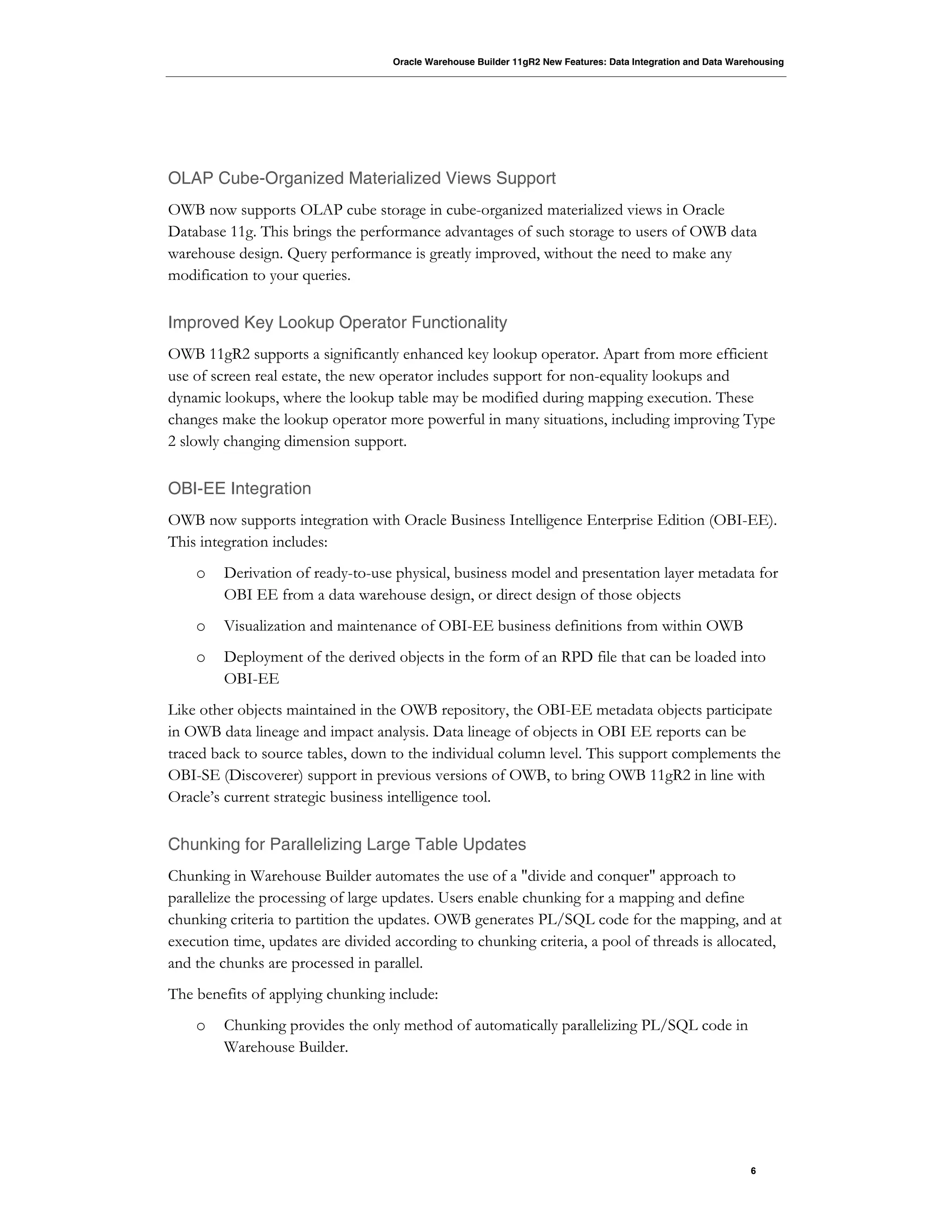 Oracle Warehouse Builder 11gR2 New Features: Data Integration and Data Warehousing
6
OLAP Cube-Organized Materialized Views Support
OWB now supports OLAP cube storage in cube-organized materialized views in Oracle
Database 11g. This brings the performance advantages of such storage to users of OWB data
warehouse design. Query performance is greatly improved, without the need to make any
modification to your queries.
Improved Key Lookup Operator Functionality
OWB 11gR2 supports a significantly enhanced key lookup operator. Apart from more efficient
use of screen real estate, the new operator includes support for non-equality lookups and
dynamic lookups, where the lookup table may be modified during mapping execution. These
changes make the lookup operator more powerful in many situations, including improving Type
2 slowly changing dimension support.
OBI-EE Integration
OWB now supports integration with Oracle Business Intelligence Enterprise Edition (OBI-EE).
This integration includes:
o Derivation of ready-to-use physical, business model and presentation layer metadata for
OBI EE from a data warehouse design, or direct design of those objects
o Visualization and maintenance of OBI-EE business definitions from within OWB
o Deployment of the derived objects in the form of an RPD file that can be loaded into
OBI-EE
Like other objects maintained in the OWB repository, the OBI-EE metadata objects participate
in OWB data lineage and impact analysis. Data lineage of objects in OBI EE reports can be
traced back to source tables, down to the individual column level. This support complements the
OBI-SE (Discoverer) support in previous versions of OWB, to bring OWB 11gR2 in line with
Oracle’s current strategic business intelligence tool.
Chunking for Parallelizing Large Table Updates
Chunking in Warehouse Builder automates the use of a "divide and conquer" approach to
parallelize the processing of large updates. Users enable chunking for a mapping and define
chunking criteria to partition the updates. OWB generates PL/SQL code for the mapping, and at
execution time, updates are divided according to chunking criteria, a pool of threads is allocated,
and the chunks are processed in parallel.
The benefits of applying chunking include:
o Chunking provides the only method of automatically parallelizing PL/SQL code in
Warehouse Builder.
 