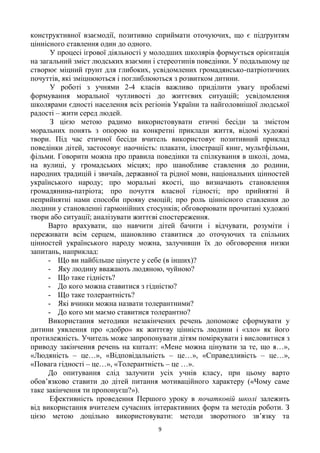 9
конструктивної взаємодії, позитивно сприймати оточуючих, що є підґрунтям
ціннісного ставлення один до одного.
У процесі ігрової діяльності у молодших школярів формується орієнтація
на загальний зміст людських взаємин і стереотипів поведінки. У подальшому це
створює міцний ґрунт для глибоких, усвідомлених громадянсько-патріотичних
почуттів, які зміцнюються і поглиблюються з розвитком дитини.
У роботі з учнями 2-4 класів важливо приділити увагу проблемі
формування моральної чутливості до життєвих ситуацій; усвідомлення
школярами єдності населення всіх регіонів України та найголовнішої людської
радості – жити серед людей.
З цією метою радимо використовувати етичні бесіди за змістом
моральних понять з опорою на конкретні приклади життя, відомі художні
твори. Під час етичної бесіди вчитель використовує позитивний приклад
поведінки дітей, застосовує наочність: плакати, ілюстрації книг, мультфільми,
фільми. Говорити можна про правила поведінки та спілкування в школі, дома,
на вулиці, у громадських місцях; про шанобливе ставлення до родини,
народних традицій і звичаїв, державної та рідної мови, національних цінностей
українського народу; про моральні якості, що визначають становлення
громадянина-патріота; про почуття власної гідності; про прийнятні й
неприйнятні нами способи прояву емоцій; про роль ціннісного ставлення до
людини у становленні гармонійних стосунків; обговорювати прочитані художні
твори або ситуації; аналізувати життєві спостереження.
Варто врахувати, що навчити дітей бачити і відчувати, розуміти і
переживати всім серцем, шановливо ставитися до оточуючих та спільних
цінностей українського народу можна, залучивши їх до обговорення низки
запитань, наприклад:
- Що ви найбільше цінуєте у себе (в інших)?
- Яку людину вважають людяною, чуйною?
- Що таке гідність?
- До кого можна ставитися з гідністю?
- Що таке толерантність?
- Які вчинки можна назвати толерантними?
- До кого ми маємо ставитися толерантно?
Використання методики незакінчених речень допоможе сформувати у
дитини уявлення про «добро» як життєву цінність людини і «зло» як його
протилежність. Учитель може запропонувати дітям поміркувати і висловитися з
приводу закінчення речень на кшталт: «Мене можна цінувати за те, що я…»,
«Людяність – це…», «Відповідальність – це…», «Справедливість – це…»,
«Повага гідності – це…», «Толерантність – це …».
До опитування слід залучити усіх учнів класу, при цьому варто
обов’язково ставити до дітей питання мотиваційного характеру («Чому саме
таке закінчення ти пропонуєш?»).
Ефективність проведення Першого уроку в початковій школі залежить
від використання вчителем сучасних інтерактивних форм та методів роботи. З
цією метою доцільно використовувати: методи зворотного зв’язку та
 