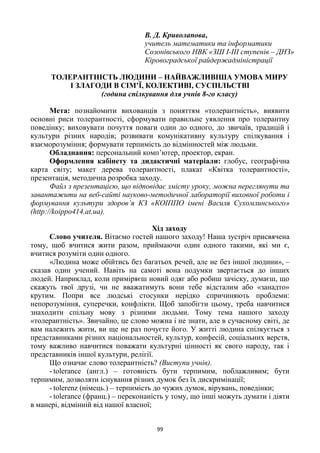 99
В. Д. Криволапова,
учитель математики та інформатики
Созонівського НВК «ЗШ І-ІІІ ступенів – ДНЗ»
Кіровоградської райдержадміністрації
ТОЛЕРАНТНІСТЬ ЛЮДИНИ – НАЙВАЖЛИВІША УМОВА МИРУ
І ЗЛАГОДИ В СІМ’Ї, КОЛЕКТИВІ, СУСПІЛЬСТВІ
(година спілкування для учнів 8-го класу)
Мета: познайомити вихованців з поняттям «толерантність», виявити
основні риси толерантності, сформувати правильне уявлення про толерантну
поведінку; виховувати почуття поваги один до одного, до звичаїв, традицій і
культури різних народів; розвивати комунікативну культуру спілкування і
взаєморозуміння; формувати терпимість до відмінностей між людьми.
Обладнання: персональний комп’ютер, проектор, екран.
Оформлення кабінету та дидактичні матеріали: глобус, географічна
карта світу; макет дерева толерантності, плакат «Квітка толерантності»,
презентація, методична розробка заходу.
Файл з презентацією, що відповідає змісту уроку, можна переглянути та
завантажити на веб-сайті науково-методичної лабораторії виховної роботи і
формування культури здоров’я КЗ «КОІППО імені Василя Сухомлинського»
(http://koippo414.at.ua).
Хід заходу
Слово учителя. Вітаємо гостей нашого заходу! Наша зустріч присвячена
тому, щоб вчитися жити разом, приймаючи один одного такими, які ми є,
вчитися розуміти один одного.
«Людина може обійтись без багатьох речей, але не без іншої людини», –
сказав один учений. Навіть на самоті вона подумки звертається до інших
людей. Наприклад, коли приміряєш новий одяг або робиш зачіску, думаєш, що
скажуть твої друзі, чи не вважатимуть вони тебе відсталим або «занадто»
крутим. Попри все людські стосунки нерідко спричиняють проблеми:
непорозуміння, суперечки, конфлікти. Щоб запобігти цьому, треба навчитися
знаходити спільну мову з різними людьми. Тому тема нашого заходу
«толерантність». Звичайно, це слово можна і не знати, але в сучасному світі, де
вам належить жити, ви ще не раз почуєте його. У житті людина спілкується з
представниками різних національностей, культур, конфесій, соціальних верств,
тому важливо навчитися поважати культурні цінності як свого народу, так і
представників іншої культури, релігії.
Що означає слово толерантність? (Виступи учнів).
- tolerance (англ.) – готовність бути терпимим, поблажливим; бути
терпимим, дозволяти існування різних думок без їх дискримінації;
- tolerenz (німець.) – терпимість до чужих думок, вірувань, поведінки;
- tolerance (франц.) – переконаність у тому, що інші можуть думати і діяти
в манері, відмінній від нашої власної;
 