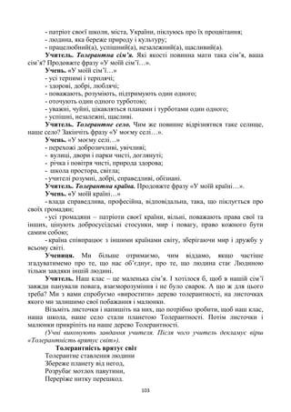 103
- патріот своєї школи, міста, України, піклуюсь про їх процвітання;
- людина, яка береже природу і культуру;
- працелюбний(а), успішний(а), незалежний(а), щасливий(а).
Учитель. Толерантна сім’я. Які якості повинна мати така сім’я, ваша
сім’я? Продовжте фразу «У моїй сім’ї…».
Учень. «У моїй сім’ї…»
- усі терпимі і терплячі;
- здорові, добрі, люблячі;
- поважають, розуміють, підтримують один одного;
- оточують один одного турботою;
- уважні, чуйні, цікавляться планами і турботами один одного;
- успішні, незалежні, щасливі.
Учитель. Толерантне село. Чим же повинне відрізнятися таке селище,
наше село? Закінчіть фразу «У моєму селі…».
Учень. «У моєму селі…»
- перехожі доброзичливі, увічливі;
- вулиці, двори і парки чисті, доглянуті;
- річка і повітря чисті, природа здорова;
- школа простора, світла;
- учителі розумні, добрі, справедливі, обізнані.
Учитель. Толерантна країна. Продовжте фразу «У моїй країні…».
Учень. «У моїй країні…»
- влада справедлива, професійна, відповідальна, така, що піклується про
своїх громадян;
- усі громадяни – патріоти своєї країни, вільні, поважають права свої та
інших, цінують добросусідські стосунки, мир і повагу, право кожного бути
самим собою;
- країна співпрацює з іншими країнами світу, зберігаючи мир і дружбу у
всьому світі.
Учениця. Ми більше отримаємо, чим віддамо, якщо частіше
згадуватимемо про те, що нас об’єднує, про те, що людина стає Людиною
тільки завдяки іншій людині.
Учитель. Наш клас – це маленька сім’я. І хотілося б, щоб в нашій сім’ї
завжди панували повага, взаєморозуміння і не було сварок. А що ж для цього
треба? Ми з вами спробуємо «виростити» дерево толерантності, на листочках
якого ми залишимо свої побажання і малюнки.
Візьміть листочки і напишіть на них, що потрібно зробити, щоб наш клас,
наша школа, наше село стали планетою Толерантності. Потім листочки і
малюнки прикріпіть на наше дерево Толерантності.
(Учні виконують завдання учителя. Після чого учитель декламує вірш
«Толерантність врятує світ»).
Толерантність врятує світ
Толерантне ставлення людини
Збереже планету від негод,
Розрубає мотлох павутини,
Переріже нитку перешкод.
 