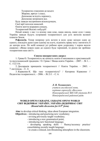 104
Толерантне ставлення до всього
Збереже, врятує і спасе,
Допоможе вгледіть перемогу,
Допоможе витримати все.
Будь завжди нестримним вільнодумцем,
Свої мрії пензлем намалюй.
Освіти життя яскравим сонцем,
Толерантний Всесвіт побудуй!
Нехай кожен з нас і в цілому наш клас, наша школа, наше село і наша
Україна завжди будуть островами толерантності для усіх жителів великої
планети Земля.
Рефлексія. Тепер попрошу усіх встати в коло дуже щільно один до
одного, покладіть руки один одному на плечі, підніміть праву ногу і витягніть її
до центра кола. По моїй команді усі робимо крок усередину і хором весело
скажемо: «Якщо кожен один до одного буде терпимий, то разом ми зробимо
толерантним наш світ!».
Список використаних джерел
1. Грива О. Толерантність як цінність освіти й виховання в християнській
та мусульманській традиціях / О. Грива // Вища освіта України. – 2007. – № 1. –
С. 112-116.
2. Декларація принципів толерантності // Освіта України. – 2003. –
7 листопада. – С. 4.
3. Корженко К. Що таке толерантність? / Катерина Корженко //
Педагогіка толерантності. – 2006. – № 2-3. – С. 6.
Л. В. Талашкевич,
учитель англійської мови,
керівник євроклубу «Веселка»
Новоукраїнської ЗШ І-ІІІ ступенів № 8
Новоукраїнської районної ради
WORLD OPENS UKRAINE, UKRAINE OPENS WORLD
СВІТ ВІДКРИВАЄ УКРАЇНУ, УКРАЇНА ВІДКРИВАЄ СВІТ
(Round table discussion for 8-9th
form)
Aim: to develop critical thinking, ideas about European integration.
Objectives: - introducing and practicing new vocabulary;
- revising previously taught vocabulary;
- introducing a new grammatical point;
- introducing new functional language;
- developing speaking skills – fluency/accuracy practice/
consolidating recently taught language;
- to create a relaxed, non-threatening atmosphere in the classroom;
 