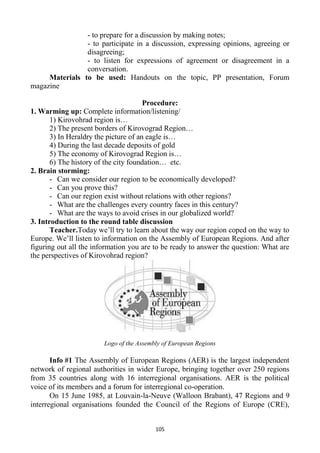 105
- to prepare for a discussion by making notes;
- to participate in a discussion, expressing opinions, agreeing or
disagreeing;
- to listen for expressions of agreement or disagreement in a
conversation.
Materials to be used: Handouts on the topic, PP presentation, Forum
magazine
Procedure:
1. Warming up: Complete information/listening/
1) Kirovohrad region is…
2) The present borders of Kirovograd Region…
3) In Heraldry the picture of an eagle is…
4) During the last decade deposits of gold
5) The economy of Kirovograd Region is…
6) The history of the city foundation… etc.
2. Brain storming:
- Can we consider our region to be economically developed?
- Can you prove this?
- Can our region exist without relations with other regions?
- What are the challenges every country faces in this century?
- What are the ways to avoid crises in our globalized world?
3. Introduction to the round table discussion
Teacher.Today we’ll try to learn about the way our region coped on the way to
Europe. We’ll listen to information on the Assembly of European Regions. And after
figuring out all the information you are to be ready to answer the question: What are
the perspectives of Kirovohrad region?
Logo of the Assembly of European Regions
Info #1 The Assembly of European Regions (AER) is the largest independent
network of regional authorities in wider Europe, bringing together over 250 regions
from 35 countries along with 16 interregional organisations. AER is the political
voice of its members and a forum for interregional co-operation.
On 15 June 1985, at Louvain-la-Neuve (Walloon Brabant), 47 Regions and 9
interregional organisations founded the Council of the Regions of Europe (CRE),
 