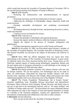 106
which would later become the Assembly of European Regions in November 1987 at
the second General meeting of the Regions of Europe in Brussels.
Info #2 AER Priorities
- Promoting the modernisation and internationalisation of regional
governance.
- Promoting innovation, growth and employment in Europe’s regions.
- Addressing the challenges of demographic change, migration, health and
social exclusion.
- Ensuring sustainable development and combating environmental
degradation.
- Developing democracy through diversity, and promoting diversity in culture,
media and education.
- Creating a secure environment for citizens.
Info #3 AER’s mission is to:
- Promote the principle of subsidiarity and regional democracy;
- Increase the regions’ political influence within the European institutions;
- Support the regions in the process of European enlargement and
globalisation;
- Facilitate interregional cooperation across wider Europe and beyond.
Info #4 On November 24, 2005, our Kirovohrad region became a member of
the Assembly of European Regions. The Assembly took place in Strasbourg, France.
The General Assembly was devoted to the subject of innovations and creativity in
Europe.
Info #5 Since 2005 the official delegation from our region have been
participating in the meetings of The Assembly of European Regions. A great variety
of important topics have been discussed during these years. Among them are the
following: regional aspects of energy-saving technologies, integration, identity and
the part regions play in European construction, as well challenges as for strategy of
European development till 2020 and many others.
Info #6 Kirovohrad maintains economic and cultural relations with near and
far foreign countries. We use best practice, new technologies and we are ready to
share our achievements. Kirovohrad has long-term friendly relations with some
Russian cities, especially with Moscow and Vologda. Many joint projects have been
implemented together with Lower Silesia province of the Republic of Poland.
Info #7 The Charity Foundation “Humanitarian Aid to Eastern Europe”
favoured establishing close friendship between Kirovohrad and Bremerhaven
(Germany). Many collectives from Germany, Poland, Slovenia, and Serbia come to
our city to take part in the international festivals, such as “Art unites children” and
“Children of Europe under one roof”. The Kirovohrad city mayor Oleksandr Sainsus
often represents our state in the Congress of local and regional authorities in Europe
as a member of the Ukrainian delegation, creating new opportunities for further
development of partnership and collaboration with cities in other countries.
4. Discussion. Socratic Questions
- Have you got an idea about the Assembly of European Regions?
 