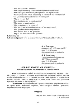 107
- What are the AUR’s priorities?
- How long was our way to the membership in this organization?
- How would you evaluate the participation in this organization?
- Would you explain why it is necessary or beneficial, and who benefits?
- Can you name spheres of interests of our region?
- Why do you say that?
- How does this relate to our discussion?
- What would be an alternative?
- What is another way to look at it?
- What are the strengths and weaknesses of our cooperation?
- What generalizations can you make?
- What was the point of this question?
- Why do you think I asked this question?
5. Summing up.
6. Home assignment: write an essay on the topic “Twin city of Kirovohrad”.
Н. А. Репецька,
директор ЗШ І-ІІІ ступенів № 7
імені О. С. Пушкіна
Кіровоградської міської ради
В. В. Чернецька,
учитель світової літератури
ЗШ І-ІІІ ступенів №7
імені О. С. Пушкіна
Кіровоградської міської ради
«ОСЬ ТАКІ З ТОБОЮ МИ, ЗЕМЛЯЧЕ…»
(урок з елементами дослідження для учнів 8-9 класів)
Мета: познайомити учнів із найкращими представниками України у світі,
які є гордістю, славою та духовним надбанням нації; формувати в учнів почуття
особистої відповідальності та гордості за долю своєї держави та українського
народу, ціннісне ставлення до суспільства, мови, сім’ї, самого себе; розвивати
критичне мислення та мовлення учнів.
Обладнання: державні символи України; схематичне зображення дерева,
на кроні якого розміщено портрети, фотоілюстрації відомих українців;
інформаційно-освітні ресурси.
Хід уроку
«Он де, люде, наша слава, слава України!»
Т. Г. Шевченко
 