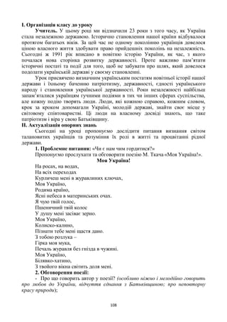 108
І. Організація класу до уроку
Учитель. У цьому році ми відзначили 23 роки з того часу, як Україна
стала незалежною державою. Історично становлення нашої країни відбувалося
протягом багатьох віків. За цей час не одному поколінню українців довелося
ціною власного життя здобувати право прийдешніх поколінь на незалежність.
Сьогодні ж 1991 рік вписано в новітню історію України, як час, з якого
почалася нова сторінка розвитку державності. Проте важливо пам’ятати
історичні постаті та події для того, щоб не забувати про шлях, який довелося
подолати українській державі у своєму становленні.
Урок присвячено визначним українським постатям новітньої історії нашої
держави і їхньому баченню патріотизму, державності, єдності українського
народу і становлення української державності. Роки незалежності найбільш
запам’яталися українцям гучними подіями в тих чи інших сферах суспільства,
але кожну подію творять люди. Люди, які кожною справою, кожним словом,
крок за кроком допомагали Україні, молодій державі, знайти своє місце у
світовому співтоваристві. Ці люди на власному досвіді знають, що таке
патріотизм і віра у свою Батьківщину.
ІІ. Актуалізація опорних знань
Сьогодні на уроці пропонуємо дослідити питання визнання світом
талановитих українців та розуміння їх ролі в житті та процвітанні рідної
держави.
1. Проблемне питання: «Чи є нам чим гордитися?»
Пропонуємо прослухати та обговорити поезію М. Ткача «Моя Україна!».
Моя Україна!
На росах, на водах,
На всіх переходах
Курличеш мені в журавлиних ключах,
Моя Україно,
Родима країно,
Ясні небеса в материнських очах.
Я чую твій голос,
Пшеничний твій колос
У душу мені засіває зерно.
Моя Україно,
Колиско-калино,
Пізнати тебе мені щастя дано.
З тобою розлука –
Гірка моя мука,
Печаль журавля без гнізда в чужині.
Моя Україно,
Білявко-хатино,
З твойого вікна світить доля мені.
2. Обговорення поезії:
- Про що говорить автор у поезії? (особливо ніжно і мелодійно говорить
про любов до України, відчуття єднання з Батьківщиною; про неповторну
красу природи);
 