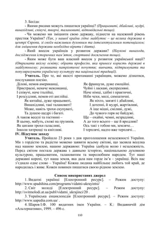 110
3. Бесіда:
- Якими рисами можуть пишатися українці? (Працьовиті, дбайливі, мудрі,
винахідливі, співучі, творчі, талановиті, відповідальні тощо).
- Чи можемо ми зміцнити свою державу, піднести на належний рівень
престиж України? (Так, у нашої країни гідне майбутнє – це велика держава в
центрі Європи, зі своїм важливим духовним та інтелектуальним потенціалом;
для зміцнення держави необхідно вірити і діяти).
- Який внесок українців у розвиток держави? (Наукові винаходи,
дослідження історичних пам’яток, спортивні досягнення тощо).
- Яким може бути ваш власний внесок у розвиток української нації?
(Отримати якісну освіту; обрати професію, яка принесе користь державі в
майбутньому; розвивати патріотичні почуття; вивчати, підтримувати та
популяризувати українську культуру та національні традиції).
Учитель. Про те, які якості притаманні українцям, можемо дізнатися,
послухавши поезію.
Ділові, немов американці,
Пристрасні, неначе мексиканці,
І співучі, наче італійці,
І розсудливі, немов оті англійці.
Як китайці, дуже працьовиті,
Винахідливі, такі талановиті!
Може, навіть трохи скупуваті,
Та душею щедрі і багаті.
А також веселі та гостинні –
В цьому, мабуть, схожі на грузинів.
Як цигани трохи галасливі,
Інколи хитрющі та кмітливі.
Як французи, дуже емоційні.
Чуйні і ласкаві, експресивні.
Наче німці, здібні і практичні,
Ніби чехи, милі, симпатичні.
Як ніхто, завзяті і дбайливі,
І дотепні, й мудрі, жартівливі,
А іще міцні, сміливі, дужі,
До чужого горя не байдужі.
Ще – охайні, чемні, незрадливі,
А до того всього – ще й вродливі!
Ось такі з тобою ми, земляче…
І терплячі, надто вже терплячі…
ІV. Підсумок заходу
Учитель. Пройшло 23 роки з дня проголошення незалежності України.
Ми з гордістю та радістю можемо заявити всьому світові, що засяяла веселка
над нашою землею, нашою державою: Україна здобула волю і незалежність.
Перед світом постала держава з давньою історією, національною духовною
культурою, працьовитим, талановитим та миролюбним народом. Тут наші
державні корені, тут наша земля, яка дала нам горде ім’я – українці. Всіх нас
з’єднало одне слово – Україна! Кожна людина найбільше любить той край, де
народилась і живе. Кожен повинен пишатися своєю рідною землею.
Список використаних джерел
1. Видатні українці [Електронний ресурс]. – Режим доступу:
http://www.spadshina.com/programs/vidatni-ukrayintsi/
2. Світ молоді [Електронний ресурс]. – Режим доступу:
http://svitmolodi.at.ua/publ/vidatni_ukrajinci/20 .
3. Українська енциклопедія [Електронний ресурс]. – Режим доступу:
http://www.uapedia.com.ua/ .
4. Шаров І.Ф. 100 видатних імен України. – К.: Видавничій дім
«Альтернативи», 1999. – 496 с.
 