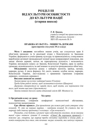 112
РОЗДІЛ ІІІ
ВІД КУЛЬТУРИ ОСОБИСТОСТІ
ДО КУЛЬТУРИ НАЦІЇ
(старша школа)
Т. В. Триняк,
учитель історії та правознавства
НВК «Долинська гімназія –
ЗШ І-ІІІ ступенів № 3»
ПРАВОВА КУЛЬТУРА – МІЦНІСТЬ ДЕРЖАВИ
(урок-тренінг для учнів 10-го класу)
Мета і завдання: поглибити знання учнів, що стосуються прав й
обов’язків громадян та їх реалізації згідно з Конституцією та Законами
України; формувати в учнів правову культуру та правосвідомість; стимулювати
вироблення активної громадянської позиції щодо неправомірної поведінки, яка
завдає збитків державі, зазіхає на територіальну цілісність і незалежність
України; виховувати повагу до Законів, Конституції України, прав та свобод
громадян, відповідальність за свої вчинки та почуття громадянського обов’язку.
Обладнання: магнітна дошка з набором магнітів, крейда, ватман,
маркери, ручки, 4 листа формату А4, скотч, ножиці, клубок ниток, маркери,
Конституція України, лист-підказка з правовими термінами («правова
держава», «соціальна держава»).
Вислови записані на дошці:
Знання права заслуговує найвищої шани (Ульпіан).
Треба бути рабом закону, щоб залишатися вільним (Цицерон).
Держава створюється не заради того, щоб жити, але переважно для
того, щоб жити щасливо (Аристотель).
Закони повинні для всіх мати однаковий зміст (Ш. Монтеск’є).
Хід уроку
І. Організація класу до уроку
Привітання, створення комфортної психологічної обстановки,
психологічне налаштування.
Гра «Немає правил». Для проведення гри кожен ряд учнів утворює одну
команду. Ті, хто на перших партах, – капітани команд. Їм учитель дає по
маркеру (або іншому предмету) і оголошує: «Гра почалася!».
Очевидно, учні будуть у розпачі через відсутність вказівок, після хвилини
такої «гри» вчитель зупиняє її словами: «Стоп! Ви порушили правила!» і
пояснює гру, говорячи, що маркер треба спочатку передати в кінець ряду, а
потім повернути його тим, хто починав: виграє команда, яка закінчує першою.
 