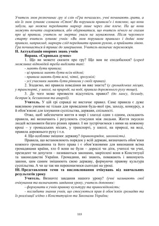 113
Учитель знов розпочинає гру зі слів «Гра почалася», учні починають грати, а
він їх знов зупиняє словами «Стоп! Ви порушили правила!» і пояснює, що вони
забули, що можна передавати маркер лише через ліве плече. На це вони
можуть почати скаржитися, або обурюватися, що вчитель нічого не сказав
про ці правила, учитель не звертає уваги на зауваження. Після чергового
старту вчитель зупиняє учнів: «Ви знов порушили правила» і додає нове
правило, наприклад, маркери слід передавати правою рукою, а приймати лівою.
Гра починається й триває до завершення. Учитель визначає переможців.
ІІ. Актуалізація опорних знань учнів
Вправа. «Скринька думок»
1. Що ви можете сказати про гру? Що вам не сподобалося? (серед
можливих відповідей треба виділити такі:
- мають бути правила;
- ці правила мають бути всім відомі;
- правила мають бути ясні, чіткі, зрозумілі;
- усі учасники мають бути рівними у своїх правах).
2. Згадаємо, які правила поведінки ви вже знаєте? (у громадських місцях,
у транспорті, у школі, на природі, на воді, правила дорожнього руху тощо).
3. До чого може призвести відсутність правил? (до хаосу, безладу,
безправ’я, беззаконня та анархії).
Учитель. У цій грі справді не вистачає правил. Саме правила є дуже
важливою умовою не тільки для проведення будь-якої гри, заходу, конкурсу, а
й обов’язкові для існування суспільства, держави, спільності.
Отже, щоб забезпечити життя в мирі і злагоді один з одним, складають
правила, які визначають і регулюють стосунки між людьми. Життя змусило
людей встановити багато різних правил. І ми зустрічаємося з ними на кожному
кроці – у громадських місцях, у транспорті, у школі, на природі, на воді,
правила дорожнього руху і т.п.
4. Що особливо зміцнює державу? (правопорядок, законність).
Правила, що встановлюють порядок у всій державі, визначають обов’язки
кожного громадянина та його права і є обов’язковими для виконання всіма
громадянами країни, хто б вони не були – дорослі чи діти, учителі чи учні,
президент чи депутати – називаються законами, закріплені вони в Конституції
та законодавстві України. Громадяни, які знають, поважають і виконують
закони, цим самим зміцнюють свою державу, формуючи правову культура
суспільства. А чи це так ми переконаємося сьогодні на уроці.
ІІІ. Представлення теми та висловлювання очікувань від навчальних
результатів уроку
Учитель. Визначте завдання нашого уроку? (учні називають свої
очікування та визначають завдання уроку, учитель доповнює:
- формувати в учнів правову культуру та правосвідомість;
- поглибити знання учнів, що стосуються прав й обов’язків громадян та
їх реалізації згідно з Конституцією та Законами України;
 
