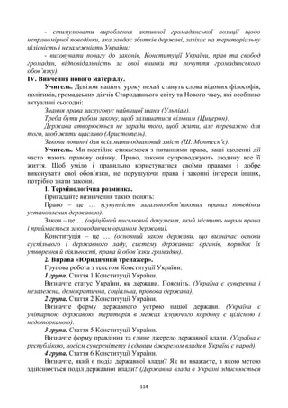 114
- стимулювати вироблення активної громадянської позиції щодо
неправомірної поведінки, яка завдає збитків державі, зазіхає на територіальну
цілісність і незалежність України;
- виховувати повагу до законів, Конституції України, прав та свобод
громадян, відповідальність за свої вчинки та почуття громадянського
обов’язку).
ІV. Вивчення нового матеріалу.
Учитель. Девізом нашого уроку нехай стануть слова відомих філософів,
політиків, громадських діячів Стародавнього світу та Нового часу, які особливо
актуальні сьогодні:
Знання права заслуговує найвищої шани (Ульпіан).
Треба бути рабом закону, щоб залишатися вільним (Цицерон).
Держава створюється не заради того, щоб жити, але переважно для
того, щоб жити щасливо (Аристотель).
Закони повинні для всіх мати однаковий зміст (Ш. Монтеск’є).
Учитель. Ми постійно стикаємося з питаннями права, наші щоденні дії
часто мають правову оцінку. Право, закони супроводжують людину все її
життя. Щоб уміло і правильно користуватися своїми правами і добре
виконувати свої обов’язки, не порушуючи права і законні інтереси інших,
потрібно знати закони.
1. Термінологічна розминка.
Пригадайте визначення таких понять:
Право – це … (сукупність загальнообов’язкових правил поведінки
установлених державою).
Закон – це … (офіційний письмовий документ, який містить норми права
і приймається законодавчим органом держави).
Конституція – це … (основний закон держави, що визначає основи
суспільного і державного ладу, систему державних органів, порядок їх
утворення й діяльності, права й обов’язки громадян).
2. Вправа «Юридичний тренажер».
Групова робота з текстом Конституції України:
1 група. Стаття 1 Конституції України.
Визначте статус України, як держави. Поясніть. (Україна є суверенна і
незалежна, демократична, соціальна, правова держава).
2 група. Стаття 2 Конституції України.
Визначте форму державного устрою нашої держави. (Україна є
унітарною державою, територія в межах існуючого кордону є цілісною і
недоторканою).
3 група. Стаття 5 Конституції України.
Визначте форму правління та єдине джерело державної влади. (Україна є
республікою, носієм суверенітету і єдиним джерелом влади в Україні є народ).
4 група. Стаття 6 Конституції України.
Визначте, який є поділ державної влади? Як ви вважаєте, з якою метою
здійснюється поділ державної влади? (Державна влада в Україні здійснюється
 
