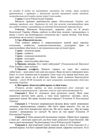 115
на засадах її поділу на законодавчу, виконавчу та судову, така система
врівноважень і противаг у діяльності органів державної влади запобігає
зосередженню всієї влади в руках однієї гілки влади).
5 група. Стаття 8 Конституції України.
Визначте принцип верховенства права. (Конституція України має
найвищу юридичну силу. Звернення до суду для захисту конституційних прав
та свобод людини і громадянина на підставі Конституції гарантується).
Учитель. Вивчаючи Конституцію, звернемо увагу на ІІ розділ
Конституції України «Права, свободи та обов’язки людини і громадянина», в
якому є статті, що безпосередньо стосуються нас і наших батьків. Тож більш
детальніше ми на ньому і зупинимось.
3. Гра «Юридичні пазли».
Учні повинні вибрати із запропонованого кожній групі переліку
політичних, особистих, соціально-економічних, культурних прав та
конституційних обов’язків ті, які відносяться саме до їхньої групи.
1 група – політичні права.
2 група – особисті.
3 група – соціально-економічні.
4 група – культурні.
5 група – конституційні обов’язки.
4. Правова загадка. Хто такий омбудсмен? (Уповноважений Верховної
Ради України з прав людини).
5. Правова естафета. Поняття «право» не існує без поняття
«обов’язок» – вони невід’ємні один від одного. Якщо ви маєте отримувати якісь
блага, то хтось повинен вам їх надавати. Саме тому слід завжди пам’ятати, що,
крім прав, ми маємо ще й обов’язки. Вони також зазначені Конституцією
України – статті 65-68 (команди по черзі називають конституційні обов’язки
громадян України).
6. Вікторина «Конституційні права та обов’язки».
(Учитель роздає картки, на яких роздруковані різні ситуації, що
стосуються правопорушень, і просить учнів по черзі прокоментувати їх).
Ситуація 1. Валя К. допомагає мамі розносити пошту. Вона дуже
цікавиться життям своїх друзів, а тому іноді перечитує листівки, листи,
адресовані іншим. Які права людини вона порушує? (Стаття 31 Конституції
України).
Ситуація 2. У багатьох американських фільмах фінал такий: затримавши
злочинця, правоохоронець говорить: «Ви маєте право мовчати. Усе, що ви
скажете, може бути використане проти вас. Ви маєте право на... Про які права
людини і громадянина тут ідеться? Чи маєте ви такі права? (Стаття 29
Конституції України).
Ситуація 3. Один канадський письменник говорив: «Право бути здоровим
у наші дні – настільки дорога річ, що його може дозволити тільки багатий». Що
мав на увазі письменник? Чи реалізована Стаття 49 Конституції України?
Ситуація 4. Дев’ятирічний Сергій написав вірші й хотів надіслати їх у
дитячий журнал. Але його старший брат Дмитро сказав: «Даремно посилаєш. Ти ж
 