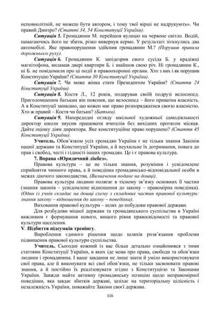 116
неповнолітній, не можеш бути автором, і тому твої вірші не надрукують». Чи
правий Дмитро? (Статті 34, 54 Конституції України).
Ситуація 5. Громадянин М. перейшов вулицю на червоне світло. Водій,
намагаючись його не збити, різко вивернув кермо. У результаті зіткнулись два
автомобілі. Яке правопорушення здійснив громадянин М.? (Порушив правила
дорожнього руху).
Ситуація 6. Громадянин К. запідозрив свого сусіда Б. у крадіжці
магнітофона, виламав двері квартири Б. і знайшов свою річ. Ні громадянин К.,
ні Б. не повідомили про ці події в правоохоронні органи. Хто з них і як порушив
Конституцію України? (Стаття 30 Конституції України).
Ситуація 7. Чи може жінка стати Президентом України? (Стаття 24
Конституції України).
Ситуація 8. Костя Л., 12 років, подарував своїй подрузі велосипед.
Приголомшеним батькам він пояснив, що велосипед – його приватна власність.
А в Конституції записано, що кожен має право розпоряджатися своєю власністю.
Хто ж правий – Костя чи батьки? (Батьки).
Ситуація 9. Напередодні огляду шкільної художньої самодіяльності
директор школи змусив працювати вчителів без вихідних протягом місяця.
Дайте оцінку діям директора. Яке конституційне право порушено? (Стаття 45
Конституції України).
Учитель. Обов’язком усіх громадян України є не тільки знання Законів
нашої держави та Конституції України, а й неухильне їх дотримання, повага до
прав і свобод, честі і гідності інших громадян. Це і є правова культура.
7. Вправа «Юридичний лікбез».
Правова культура – це не тільки знання, розуміння і усвідомлене
сприйняття чинного права, а й поведінка громадянсько-відповідальної особи в
межах діючого законодавства. (Визначення подане на дошці).
Правова культура людини полягає в тісному зв’язку основних її частин
(знання законів – усвідомлене відношення до закону – правомірна поведінка).
(Один із учнів складає на дошці схему з складових частин правової культури:
знання закону – відношення до закону – поведінка).
Виховання правової культури – шлях до побудови правової держави.
Для розбудови міцної держави та громадянського суспільства в Україні
важливим є формування нового, вищого рівня правосвідомості та правової
культури населення.
V. Підбиття підсумків тренінгу.
Вироблення єдиного рішення щодо шляхів розв’язання проблеми
підвищення правової культури суспільства.
Учитель. Сьогодні кожний із вас більш детально ознайомився з тими
статтями Конституції України, в яких іде мова про права, свободи та обов’язки
людини і громадянина. І ваше завдання не лише знати й уміло використовувати
свої права, але й виконувати всі свої обов’язки, не тільки засвоювати правові
знання, а й постійно їх реалізовувати згідно з Конституцією та Законами
України. Завжди майте активну громадянську позицію щодо неправомірної
поведінки, яка завдає збитків державі, зазіхає на територіальну цілісність і
незалежність України, поважайте Закони своєї держави.
 