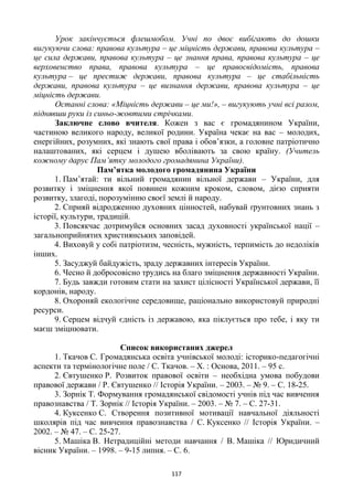 117
Урок закінчується флешмобом. Учні по двоє вибігають до дошки
вигукуючи слова: правова культура – це міцність держави, правова культура –
це сила держави, правова культура – це знання права, правова культура – це
верховенство права, правова культура – це правосвідомість, правова
культура – це престиж держави, правова культура – це стабільність
держави, правова культура – це визнання держави, правова культура – це
міцність держави.
Останні слова: «Міцність держави – це ми!», – вигукують учні всі разом,
піднявши руки із синьо-жовтими стрічками.
Заключне слово вчителя. Кожен з вас є громадянином України,
частиною великого народу, великої родини. Україна чекає на вас – молодих,
енергійних, розумних, які знають свої права і обов’язки, а головне патріотично
налаштованих, які серцем і душею вболівають за свою країну. (Учитель
кожному дарує Пам’ятку молодого громадянина України).
Пам’ятка молодого громадянина України
1. Пам’ятай: ти вільний громадянин вільної держави – України, для
розвитку і зміцнення якої повинен кожним кроком, словом, дією сприяти
розвитку, злагоді, порозумінню своєї землі й народу.
2. Сприяй відродженню духовних цінностей, набувай ґрунтовних знань з
історії, культури, традицій.
3. Повсякчас дотримуйся основних засад духовності української нації –
загальноприйнятих християнських заповідей.
4. Виховуй у собі патріотизм, чесність, мужність, терпимість до недоліків
інших.
5. Засуджуй байдужість, зраду державних інтересів України.
6. Чесно й добросовісно трудись на благо зміцнення державності України.
7. Будь завжди готовим стати на захист цілісності Української держави, її
кордонів, народу.
8. Охороняй екологічне середовище, раціонально використовуй природні
ресурси.
9. Серцем відчуй єдність із державою, яка піклується про тебе, і яку ти
маєш зміцнювати.
Список використаних джерел
1. Ткачов С. Громадянська освіта учнівської молоді: історико-педагогічні
аспекти та термінологічне поле / С. Ткачов. – Х. : Основа, 2011. – 95 с.
2. Євтушенко Р. Розвиток правової освіти – необхідна умова побудови
правової держави / Р. Євтушенко // Історія України. – 2003. – № 9. – С. 18-25.
3. Зорнік Т. Формування громадянської свідомості учнів під час вивчення
правознавства / Т. Зорнік // Історія України. – 2003. – № 7. – С. 27-31.
4. Куксенко С. Створення позитивної мотивації навчальної діяльності
школярів під час вивчення правознавства / С. Куксенко // Історія України. –
2002. – № 47. – С. 25-27.
5. Машіка В. Нетрадиційні методи навчання / В. Машіка // Юридичний
вісник України. – 1998. – 9-15 липня. – С. 6.
 
