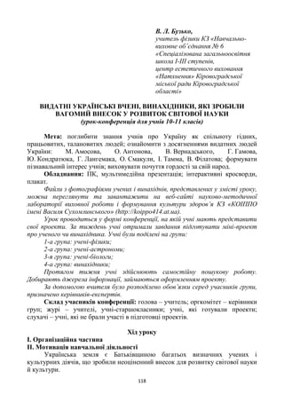 118
В. Л. Бузько,
учитель фізики КЗ «Навчально-
виховне об’єднання № 6
«Спеціалізована загальноосвітня
школа I-III ступенів,
центр естетичного виховання
«Натхнення» Кіровоградської
міської ради Кіровоградської
області»
ВИДАТНІ УКРАЇНСЬКІ ВЧЕНІ, ВИНАХІДНИКИ, ЯКІ ЗРОБИЛИ
ВАГОМИЙ ВНЕСОК У РОЗВИТОК СВІТОВОЇ НАУКИ
(урок-конференція для учнів 10-11 класів)
Мета: поглибити знання учнів про Україну як спільноту гідних,
працьовитих, талановитих людей; ознайомити з досягненнями видатних людей
України: М. Амосова, О. Антонова, В. Вернадського, Г. Гамова,
Ю. Кондратюка, Г. Лангемака, О. Смакули, І. Тамма, В. Філатова; формувати
пізнавальний інтерес учнів; виховувати почуття гордості за свій народ.
Обладнання: ПК, мультимедійна презентація; інтерактивні кросворди,
плакат.
Файли з фотографіями учених і винахіднів, представлених у змісті уроку,
можна переглянути та завантажити на веб-сайті науково-методичної
лабораторії виховної роботи і формування культури здоров’я КЗ «КОІППО
імені Василя Сухомлинського» (http://koippo414.at.ua).
Урок проводиться у формі конференції, на якій учні мають представити
свої проекти. За тиждень учні отримали завдання підготувати міні-проект
про ученого чи винахідника. Учні були поділені на групи:
1-а група: учені-фізики;
2-а група: учені-астрономи;
3-я група: учені-біологи;
4-а група: винахідники;
Протягом тижня учні здійснюють самостійну пошукову роботу.
Добирають джерела інформації, займаються оформленням проекту.
За допомогою вчителя було розподілено обов’язки серед учасників групи,
призначено керівників-експертів.
Склад учасників конференції: голова – учитель; оргкомітет – керівники
груп; журі – учителі, учні-старшокласники; учні, які готували проекти;
слухачі – учні, які не брали участі в підготовці проектів.
Хід уроку
I. Організаційна частина
IІ. Мотивація навчальної діяльності
Українська земля є Батьківщиною багатьох визначних учених і
культурних діячів, що зробили неоціненний внесок для розвитку світової науки
й культури.
 