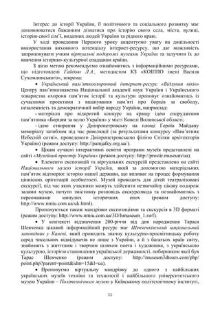 11
Інтерес до історії України, її політичного та соціального розвитку має
доповнюватися бажанням дізнатися про історію свого села, міста, вулиці,
історію своєї сім’ї, видатних людей України та рідного краю.
У ході проведення Першого уроку акцентуємо увагу на доцільності
використання виховного потенціалу інтернет-ресурсу, що дає можливість
запропонувати учням віртуальні подорожі музеями України та залучити їх до
вивчення історико-культурної спадщини країни.
З цією метою рекомендуємо ознайомитись з інформаційними ресурсами,
що підготовлені Гайдою Л.А., методистом КЗ «КОІППО імені Василя
Сухомлинського», зокрема:
 Український пам’яткоохоронний інтернет-ресурс «Відлуння віків»
Центру пам’яткознавства Національної академії наук України і Українського
товариства охорони пам’яток історії та культури пропонує ознайомитись із
сучасними проектами з вшанування пам’яті про борців за свободу,
незалежність та демократичний вибір народу України, наприклад:
- матеріали про відкритий конкурс на кращу ідею спорудження
пам’ятника «Борцям за волю України» у місті Ковелі Волинської області;
- ідею створення у Дніпропетровську на площі Героїв Майдану
меморіалу загиблим під час революції (за результатами конкурсу «Пам’ятник
Небесній сотні», проведеного Дніпропетровською філією Спілки архітекторів
України) (режим доступу: http://pamjatky.org.ua/).
 Цікаві сучасні інтерактивні освітні програми музеїв представлені на
сайті «Музейний простір України» (режим доступу: http://prostir.museum/ua).
 Елементи експозицій та віртуальних екскурсій представлено на сайті
Національного музею історії України, який за допомогою матеріальних
пам’яток відтворює історію нашої держави, що впливає на процес формування
ціннісних орієнтацій особистості. Музей проводить для дітей театралізовані
екскурсії, під час яких учасники можуть здійснити незвичайну цікаву подорож
залами музею, почути змістовну розповідь екскурсовода та познайомитись з
персонажами минулих історичних епох (режим доступу:
http://www.nmiu.com.ua/uk.html).
Пропонуються також мандрівки експозиціями та екскурсія в 3D форматі
(режим доступу: http://www.nmiu.com.ua/3D/hmuseum_1.swf).
 У контексті відзначення 200-річчя від дня народження Тараса
Шевченка цікавий інформаційний ресурс має Шевченківський національний
заповідник у Каневі, який проводить значну культурно-просвітницьку роботу
серед чисельних відвідувачів не лише з України, а й з багатьох країн світу,
знайомить з життєвим і творчим шляхом поета і художника, з українською
культурою, історією становлення української державності, поборником якої був
Тарас Шевченко (режим доступу: http://museum3dtours.com/php/
point.php?parent=point&idm=15&l=ua).
 Пропонуємо віртуальну мандрівку до одного з найбільших
українських музеїв техніки та технології і найбільшого університетського
музею України – Політехнічного музею у Київському політехнічному інституті,
 