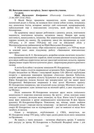 119
IІІ. Вивчення нового матеріалу. Захист проектів учнями.
1-а група.
Юрій Васильович Кондратюк (Олександр Ігнатійович Шаргей;
21.06.1897-23.02.1942).
У Малій Висці, працюючи машиністом, потім технологом, цей
непомітний родич із Києва, як називали його поміж собою селяни, зігнувшись
над лампочкою Ілліча, вечорами закінчує свій геніальний, неперевершений,
найскладніший твір з міжпланетних сполучень, який зробив його ім’я
безсмертним.
На цукровому заводі працює робітником з ремонту дизеля, помічником
машиніста, помічником механіка, механіком заводу. Виявив при цьому
кмітливість, винахідливість, ініціативу. Він запропонував спосіб очищення труб
парових казанів від накипу. На цукровому заводі він пропрацював до осені
1925 року, а 24 липня 1924 року він стає на військовий облік у
Маловиськівському райвиконкомі як Юрій Васильович Кондратюк.
У 1925 році пише книгу «Про міжпланетні подорожі», а в 1929-му видає
за власний кошт свою підсумкову роботу «Завоювання міжпланетних
просторів».
Незалежно від К. Е. Ціолковського, розробив основи космічних польотів і
конструювання міжпланетних кораблів, вивів основне рівняння польоту ракети,
розглянув найбільш енергетично вигідні траєкторії космічних польотів, першим
сформулював теорію багатоступінчатих ракет, запропонував рецепти ракетного
палива.
А потім була війна і загадкове зникнення Ю. Кондратюка…
Через чверть століття американські астронавти Нейл Армстронг та Едвін
Олдрін висадилися на Місяці і популярний журнал Life (Життя) опублікував
інтерв’ю з провідним інженером програми «Аполлон» Джоном Хуболтом,
котрий заявив, що програма польоту будувалася на розрахунках, які належать
Юрію Кондратюку (власне йшлося про використання ідеї так званої траси
Кондратюка). Використали американці й інші деталі Місячного проекту
Ю. Кондратюка (наприклад, про кількісний склад екіпажу Місячного модуля –
саме три астронавти: один залишається на місячній орбіті, а двоє опускаються
на Місяць).
Після зникнення Ю. Кондратюка почалося друге життя геніального
винахідника й теоретика освоєння космосу. Це життя – вічне, оскільки повне
загадок і таємниць, розгадок яким, очевидно, не буде. Взяти хоча б згаданий
вище факт виявлення в архіві американського конструктора В. фон Брауна
рукопису Ю. Кондратюка-Шаргея. Пояснення, що, мовляв, зошит знайшов
німецький солдат і передав своєму командиру – це фантазії дослідників. Факт
смерті Ю. Кондратюка теж не підтверджений – досі не виявлені ні місце його
загибелі, ні могила.
Однак у матеріалах, опублікованих у США, вказується, що
Ю. Кондратюк помер 1952 року, тобто через десять років після свого зникнення
на Орловщині.
Як кажуть у таких випадках – таємницю зберігають архіви. У всякому
разі доступу до архіву Ю. Кондратюка в Російській Федерації немає і для
 