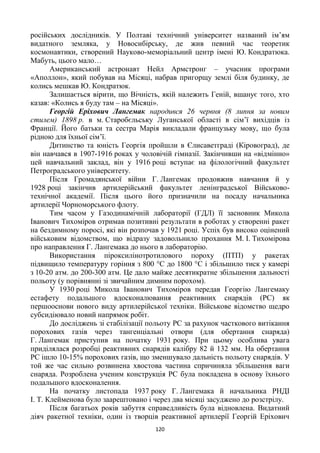 120
російських дослідників. У Полтаві технічний університет названий ім’ям
видатного земляка, у Новосибірську, де жив певний час теоретик
космонавтики, створений Науково-меморіальний центр імені Ю. Кондратюка.
Мабуть, цього мало…
Американський астронавт Нейл Армстронг – учасник програми
«Аполлон», який побував на Місяці, набрав пригорщу землі біля будинку, де
колись мешкав Ю. Кондратюк.
Залишається вірити, що Вічність, якій належить Геній, вшанує того, хто
казав: «Колись я буду там – на Місяці».
Георгій Еріхович Лангемак народився 26 червня (8 липня за новим
стилем) 1898 р. в м. Старобєльську Луганської області в сім’ї вихідців із
Франції. Його батьки та сестра Марія викладали французьку мову, що була
рідною для їхньої сім’ї.
Дитинство та юність Георгія пройшли в Єлисаветграді (Кіровоград), де
він навчався в 1907-1916 роках у чоловічій гімназії. Закінчивши на «відмінно»
цей навчальний заклад, він у 1916 році вступає на філологічний факультет
Петроградського університету.
Після Громадянської війни Г. Лангемак продовжив навчання й у
1928 році закінчив артилерійський факультет ленінградської Військово-
технічної академії. Після цього його призначили на посаду начальника
артилерії Чорноморського флоту.
Тим часом у Газодинамічній лабораторії (ГДЛ) її засновник Микола
Іванович Тихоміров отримав позитивні результати в роботах у створенні ракет
на бездимному поросі, які він розпочав у 1921 році. Успіх був високо оцінений
військовим відомством, що відразу задовольнило прохання М. І. Тихомірова
про направлення Г. Лангемака до нього в лабораторію.
Використання піроксилінотротилового пороху (ПТП) у ракетах
підвищило температуру горіння з 800 °С до 1800 °С і збільшило тиск у камері
з 10-20 атм. до 200-300 атм. Це дало майже десятикратне збільшення дальності
польоту (у порівнянні зі звичайним димним порохом).
У 1930 році Микола Іванович Тихоміров передав Георгію Лангемаку
естафету подальшого вдосконалювання реактивних снарядів (РС) як
першооснови нового виду артилерійської техніки. Військове відомство щедро
субсидіювало новий напрямок робіт.
До досліджень зі стабілізації польоту РС за рахунок часткового витікання
порохових газів через тангенціальні отвори (для обертання снаряда)
Г. Лангемак приступив на початку 1931 року. При цьому особлива увага
приділялася розробці реактивних снарядів калібру 82 й 132 мм. На обертання
РС ішло 10-15% порохових газів, що зменшувало дальність польоту снарядів. У
той же час сильно розвинена хвостова частина спричиняла збільшення ваги
снаряда. Розроблена ученим конструкція РС була покладена в основу їхнього
подальшого вдосконалення.
На початку листопада 1937 року Г. Лангемака й начальника РНДІ
І. Т. Клейменова було заарештовано і через два місяці засуджено до розстрілу.
Після багатьох років забуття справедливість була відновлена. Видатний
діяч ракетної техніки, один із творців реактивної артилерії Георгій Еріхович
 