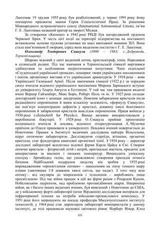 121
Лангемак 19 грудня 1955 року був реабілітований, у червні 1991 року йому
посмертно присвоєне звання Героя Соціалістичної Праці. За рішенням
Міжнародного астрономічного союзу (International Astronomical Union), ім’ям
Г. Е. Лангемака названий кратер на звороті Місяця.
За створення «Катюші» в 1942 році РНДІ був нагороджений орденом
Червоної Зірки. У честь цієї події на території підприємства на постаменті
встановлена залпова пускова установка на шасі вантажної машини ЗІЛ. Вона
стала пам’ятником її творцям, серед яких видатною постаттю є Г. Е. Лангемак.
Олександр Теодорович Смакула (1900 – 1983; с. Доброводи,
Тернопільщина).
Широко відомий у світі видатний оптик, кристалограф, хімік. Народився
в селянській родині. Під час навчання в Тернопільській гімназії вирізнявся
здібностями та особливими патріотичними почуттями. Член підпільної
«Студентської української громади», поширює твори українських письменників
і поетів, організовує вистави п’єс українських драматургів. У 1918 році – вояк
Української Галицької Армії. Після закінчення гімназії (1922 р.) за порадою
свого вчителя відомого українського математика Мирона Зарицького вступає
до університету Ґеорґа Авґуста в Ґеттінґені. У той час там працювали видатні
вчені Вернер Гайзенберґ, Макс Борн, Роберт Поль та ін. У 1927 році складає
докторський іспит і захищає дисертацію. Пояснив забарвлення кристалів після
радіаційного опромінення й вивів кількісну залежність, «формулу Смакули»,
що пов’язує концентрацію дефектів у кристалі, довжину хвилі йонізівного
опромінення й забарвлення кристалів внаслідок опромінення. Праця вийшла у
1930 році («Zeitschrift fur Physik»). Явище активно використовували у
виробництві біжутерії. У 1928 році О. Смакула приймає пропозицію
колишнього вчителя й земляка, відомого літературознавця А. Музички
приїхати до Одеси працювати в університеті. Невдовзі вчений повертається до
Німеччини. Працює в Інституті медичних досліджень кайзера Вільгельма,
керує оптичною лабораторією. Досліджуючи стероїди, вітаміни, органічні
кристали, стає фундатором квантової органічної хімії. З 1934 року – директор
дослідної лабораторії всесвітньо відомої фірми Карла Цайса в Єні. Створює
оптичні кристали – фтористий літій і натрій, оригінальні мастила, придатні для
використання за високих і низьких температур. Винаходить унікальну
сполуку – бромйодид талію, що уможливило створення приладів нічного
бачення. Найбільший подарунок людству він зробив у 1935 році
впровадженням «просвітлення оптики» – нанесенням на лінзу тонкого шару
плівки (завтовшки 1/4 довжини хвилі світла, що падає). З того часу всю
оптику – від окулярів до мікроскопів і телескопів – виробляють лише
просвітленою. Під час війни працює в цій же фірмі разом з Ріхардом Куном,
Нобелівським лауреатом, над проблемою противідбивчих шарів. Наприкінці
війни, як і багато інших видатних вчених, був вивезений з Німеччини до США,
де у військовому форті-лабораторії (штат Вірджінія) досліджував матеріали для
інфрачервоної техніки на потреби військово-промислового комплексу. У
1951 році його запрошують на посаду професора Массачусетського інституту
технологій, у 1964 році стає директором лабораторії монокристалів у даному
інституті, де тоді працювали науковці світового рівня: Норберт Вінер, Клод
 