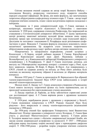 123
Світове визнання вчений одержав як автор теорії Великого Вибуху –
походження Всесвіту, розрахунку генетичного коду, відкриття способів
передачі спадкової інформації. Як фізик, він вивів формулу, що започаткувала
теоретичне обґрунтування альфа-розпаду атомного ядра. Г. Гамов – автор теорії
утворення хімічних елементів, згідно з якою вся речовина первісно складалася з
нейтронів.
Закінчивши за 3 роки університетський курс, Г. Гамов навчався в
аспірантурі, захопився теорією відносності А. Ейнштейна і квантовою
механікою. У 1928 році, одержавши стипендію Рокфеллера, був запрошений на
стажування у Геттингентський університет (Німеччина). У цьому провідному
центрі розвитку квантової механіки молодий фізик написав свою першу
визначну працю про потенціальний бар’єр атомних ядер (тунельний ефект).
Дослідник не погодився з висновками Е. Резерфорда щодо розсіювання альфа-
частинок в урані. Виведена Г. Гамовим формула описувала можливість хвиле-
механічного проникнення. Це відкриття стало початком теоретичного
обґрунтування альфа-розпаду ядер і зробило автора світовою знаменитістю.
Повертаючись із закордонного відрядження, учений зустрівся у
Копенгагені з Н. Бором, котрий добився надання Г. Гамову Карлсберзької
стипендії Королівської академії наук Данії. Науковець побував у
Великобританії, де у Кавендишській лабораторії Кембриджського університету
познайомився з Е. Резерфордом. У Данії Г. Гамов підготував доповідь для
виступу на І Міжнародному науковому конгресі з атомного ядра у Римі, куди
його запросили, зокрема, М. Кюрі, Е. Фермі, В. Паулі. Але повернувшись у
СРСР, учений не одержав дозволу на поїздку до Риму (його доповідь була
зачитана на високому науковому зібранні й включена до збірника матеріалів
конгресу).
Весною 1932 року Г. Гамов за пропозицією В. Вернадського був обраний
членом-кореспондентом Академії Наук СРСР (став наймолодшим в історії
академії членом-кореспондентом).
Молоді вчені Л. Ландау та Г. Гамов домагалися створення в Радянському
Союзі нового інституту теоретичної фізики під їхнім керівництвом, але ці
пропозиції залишалися без уваги радянських учених-академіків.
Л. Ландау переїхав до Харкова, де йому забезпечили сприятливі умови
для дослідницької праці. А Г. Гамов вирішив разом з дружиною залишити
батьківщину.
У 1934 році, перебуваючи разом з дружиною у відрядженні у Бельгії,
Г. Гамов відмовився повертатися в СРСР. Реакція Академії Наук була
рішучою – його викреслили зі списку членів-кореспондентів (відновлений
посмертно у 1990 році).
До 1956 року вчений був професором Університету імені Вашингтона
(Вашингтон). Пізніше працював в університеті штату Колорадо. Г. Гамов брав
участь у реалізації Манхеттенського атомного проекту. Г. Гамов разом
Е. Теллером вважається одним з «батьків» американської водневої бомби, він
заклав основи американської астрофізики та космології. У 1937 – 1940 роках
вибудував першу послідовну теорію еволюції зірок з термоядерним джерелом
енергії. У 1946-1948 роках – розробив теорію утворення хімічних елементів
 