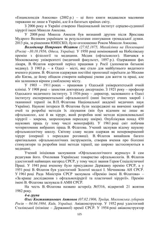 125
«Енциклопедія Амосова» (2002 р.) – ці його книги видавалися масовими
тиражами не лише в Україні, але й в багатьох країнах світу.
З 2006 року в Україні створено Національний інститут серцево-судинної
хірургії імені Миколи Амосова.
У 2008 році Микола Амосов був визнаний другим після Ярослава
Мудрого Великим українцем за результатами опитування громадської думки.
2013 рік, за рішенням ЮНЕСКО, було оголошенно Роком Миколи Амосова.
Володимир Петрович Філатов (27.02.1875, Михайлівка на Пензенщині
(Росія) –30.10.1956, Одеса, Україна). У 1950 році номінований на Нобелівську
премію з фізіології та медицини. Медик (офтальмолог). Навчався в
Московському університеті (медичний факультет, 1897 р.). Одержавши фах
лікаря, В. Філатов короткий період працював у Росії (допомагав батькові
медику). З 1903 р. – в Одесі – місті, яке стало для майбутнього видатного
вченого рідним. В. Філатов одержував постійні пропозиції переїхати до Москви
або Києва, де йому обіцяли створити найкращі умови для життя та праці, але
він залишився вірним улюбленому місту.
У 1903 – 1911 роках – працював у Одеській університетській очній
клініці. У 1908 році – захистив докторську дисертацію. З 1921 року – професор
Одеського медичного інституту. З 1936 року – директор, заснованого в Одесі
інституту експериментальної офтальмології (нині Інститут очних хвороб і
тканинної терапії ім. В.П. Філатова Національної академії медичних наук
України). Наукові інтереси В. Філатова були зосереджені на вивченні хвороб
очей та розробці методів їх лікування (він був відомим не лише як
офтальмолог, але й як хірург, який розробив нові методи відновлювальної
хірургії – зокрема, запропонував пересадку шкіри). Опублікував понад 450
наукових праць (у тому числі монографій). У 1961 році світ побачив
чотиритомник вибраних праць В. Філатова. Учений заснував відому наукову
офтальмологічну школу. Світову славу медик одержав як неперевершений
хірург (операції з пересадки роговиці). В. Філатов винайшов багато
оригінальних офтальмологічних інструментів, створив вчення про біогенні
стимулятори та розробив інші методи терапії, що широко застосовуються в
медицині.
Учений ініціював заснування «Офтальмологічного журналу» й сам
редагував його. Очолював Українське товариство офтальмологів. В. Філатов
удостоєний найвищих нагород СРСР, у тому числі звання Героя Соціалістичної
Праці. У 1941 році вченому було присуджено Державну премію СРСР, а у
1951 році В. Філатов був удостоєний Золотої медалі І. Мечникова АН СРСР.
У 1961 році Рада Міністрів СРСР заснувала «Премію імені В. Філатова» –
«За краще дослідження з офтальмохірургії та пластичної хірургії». Премію
імені В. Філатова заснувала й АМН СРСР.
На честь В. Філатова названо астероїд №5316, відкритий 21 жовтня
1982 року.
4-а група
Олег Костянтинович Антонов (07.02.1906, Троїця, Московська губернія
Росія – 04.04.1984, Київ, Україна). Авіаконструктор. У 1952 році удостоєний
Сталінської (пізніше – Державної) премії СРСР. У 1954 році авіаконструктор
 