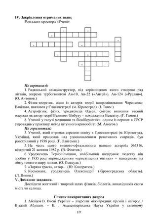 127
ІV. Закріплення отриманих знань
Розгадати кросворд «Учені»
По вертикалі:
1. Радянський авіаконструктор, під керівництвом якого створено ряд
літаків, зокрема турбогвинтові Ан-10, Ан-22 («Антей»), Ан-124 («Руслан»).
(О. Антонов.)
2. Фізик-теоретик, один із авторів теорії випромінювання Черенкова-
Вавілова, навчався у Єлисаветграді (м. Кіровоград). (І. Тамм.)
4. Астрофізик, фізик, уродженець Одеси, світове визнання вчений
одержав як автор теорії Великого Вибуху – походження Всесвіту. (Г. Гамов.)
8. Учений у галузі медицини та біокібернетики, одним із перших в СРСР
упровадив у практику метод штучного кровообігу. (М. Амосов.)
По горизонталі:
3. Учений, який отримав середню освіту в Єлисаветграді (м. Кіровоград,
Україна), який працював над удосконаленням реактивних снарядів, був
розстріляний у 1938 році. (Г. Лангемак.)
5. На честь цього вченого-офтальмолога названо астероїд №5316,
відкритий 21 жовтня 1982 р. (В. Філатов.)
6. Уродженець Тернопільщини, найбільший подарунок людству він
зробив у 1935 році впровадженням «просвітлення оптики» – нанесенням на
лінзу тонкого шару плівки. (О. Смакула.)
7. «Зоряна траса», автор… (Ю. Кондратюк.)
9. Космонавт, уродженець Олександрії (Кіровоградська область).
(Л. Попов.)
V. Домашнє завдання.
Дослідити життєвий і творчий шлях фізиків, біологів, винахідників свого
міста чи селища.
Список використаних джерел
1. Абліцов В. Вчені України – лауреати міжнародних премій і нагород /
Віталій Абліцов. – К. : Академперіодика Наука України у світовому
 