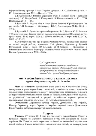128
інформаційному просторі / НАН України ; редкол. : Я. С. Яцків (гол.) та ін. –
К. : Академперіодика, 2011. – Вип. 4. – 192 с.
2. Бездробний Ю. Видатні українські вчені у світовій науці : [стислий
довідник] / Ю. Бездробний, В. Козирський, В. Шендеровський. – К. : ТОВ
Праймдрук, 2012. – 107 с.
3. Бузько В. Л. Видатні діячі в галузі фізики і техніки Кіровоградщини / за
ред. проф. С. П. Величка. – Кіровоград: ФО-П Александрова М. В., 2010. –
116 с.
4. Бузько В. Л. До витоків ракетобудування / В. Л. Бузько, С. П. Величко
// Фізико-технічна і фізична освіта у гуманістичній парадигмі: II Міжнар. наук.-
практ. конф., 10-13 верес. 2009 р. : збірник матеріалів. – Керч: РВВ КДМТУ,
2009. – С. 13–21.
5. Збережемо пам’ять про подвиг: Розробки уроків, позакласних заходів
та дитячі творчі роботи, присвячені 65-й річниці Перемоги у Великій
Вітчизняній війні / упор. Ю. В. Міцай, Л. М. Кірішко. – Кіровоград :
Видавництво обласного інституту післядипломної педагогічної освіти імені
Василя Сухомлинського, 2010. – 204 с.
О. С. Арутюнян,
методист комунального позашкільного
навчального закладу «Кіровоградський обласний
центр дитячої та юнацької творчості»,
голова Ради євроклубів Кіровоградщини
МИ – ЄВРОПЕЙЦІ: РЕАЛЬНІСТЬ ТА ПЕРСПЕКТИВИ
(урок-спілкування для учнів 10-11 класів)
Мета та завдання: поглиблення знань учнів про Європейський Союз;
формування в учнів європейських цінностей, розуміння основних принципів
толерантності, міжкультурного діалогу, демократичних перетворень та поваги
до верховенства права; виховання поваги до національних, культурних надбань
та української ідентичності в родині європейських народів; розвиток
громадянської позиції та причетності до європейських цінностей.
Обладнання: Державний Прапор України, Державний Герб України,
Прапор Євросоюзу; карта Європи та України; музичні записи Державного
Гімну України та Євросоюзу; аркуші паперу, маркери.
Хід уроку
Учитель. 27 червня 2014 року під час саміту Європейського Союзу в
Брюсселі Україна та Євросоюз підписали Угоду про асоціацію та вільну
торгівлю. Ця Угода не лише окреслила політичні та економічні перспективи
нашої країни, а й стала символом втілення прагнень людей, які пожертвували
 