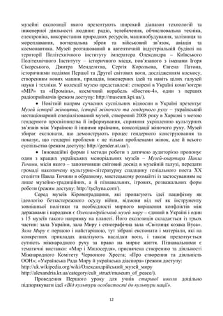 12
музейні експозиції якого презентують широкий діапазон технологій та
інженерної діяльності людини: радіо, телебачення, обчислювальна техніка,
електроніка, використання природних ресурсів, машинобудування, залізниця та
мореплавання, вогнепальна зброя та військовий зв’язок, авіація та
космонавтика. Музей розташований в автентичній індустріальній будівлі на
території Політехнічного інституту імператора Олександра – Київського
Політехнічного Інституту – історичного місця, пов’язаного з іменами Iгоря
Сікорського, Дмитра Менделєєва, Сергія Корольова, Євгена Патона,
історичними подіями Першої та Другої світових воєн, дослідженням космосу,
створенням нових машин, приладів, інженерних ідей та навіть цілих галузей
науки і техніки. У колекції музею представлені: створені в Україні комп’ютери
«МIР» та «Промінь», космічний корабель «Восток-4», один з перших
радіоприймачів (режим доступу: http://museum.kpi.ua/).
 Новітній напрям сучасних суспільних відносин в Україні презентує
Музей історії жіноцтва, історії жіночого та гендерного руху – український
нестаціонарний спеціалізований музей, створений 2008 року в Харкові з метою
гендерного просвітництва й інформування, сприяння укріпленню культурних
зв’язків між Україною й іншими країнами, консолідації жіночого руху. Музей
збирає експонати, що демонструють процес гендерного конструювання та
показує, що гендерні проблеми є не тільки проблемами жінок, але й всього
суспільства (режим доступу: http://gender.at.ua/).
 Інноваційні форми і методи роботи з дитячою аудиторією пропонує
один з кращих українських меморіальних музеїв – Музей-квартира Павла
Тичини, місія якого – запозичивши світовий досвід в музейній галузі, передати
громаді накопичену культурно-літературну спадщину геніального поета ХХ
століття Павла Тичини в образному, мистецькому розмаїтті із застосуванням не
лише музейно-традиційних, а й пізнавальних, ігрових, розважальних форм
роботи (режим доступу: http://tychyna.com/).
Серед музеїв Кіровоградщини, які пропагують ідеї пацифізму як
ідеологію беззастережного осуду війни, відмови від неї як інструменту
зовнішньої політики та необхідності мирного вирішення конфліктів між
державами і народами є Олександрійський музей миру – єдиний в Україні і один
з 15 музеїв такого напрямку на планеті. Його експозиція складається із трьох
частин: зала України, зала Миру і етнографічна зала «Світлиця козака Вуса».
Зала Миру є першою і найстарішою, тут зібрані експонати і матеріали, які на
конкретних прикладах аналізують наслідки воєн, і також презентується
сутність міжнародного руху за право на мирне життя. Пізнавальними є
тематичні виставки: «Мир і Милосердя», присвячена створенню та діяльності
Міжнародного Комітету Червоного Хреста; «Про створення та діяльність
ООН»; «Українська Рада Миру й українська діаспора» (режим доступу:
http://uk.wikipedia.org/wiki/Олександрійський_музей_миру
http://alexandria.kr.ua/category/cult_struct/museum_of_peace/).
Проведення Першого уроку для учнів старшої школи доцільно
підпорякувати ідеї «Від культури особистості до культури нації».
 