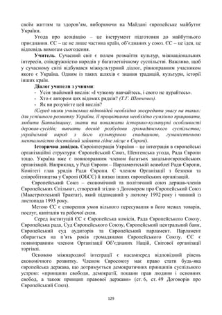 129
своїм життям та здоров’ям, виборюючи на Майдані європейське майбутнє
України.
Угода про асоціацію – це інструмент підготовки до майбутнього
приєднання. ЄС – це не лише частина країн, об’єднаних у союз. ЄС – це ідея, це
відповідь вимогам сьогодення.
Учитель. Сучасний світ є полем розмаїття культур, міжнаціональних
інтересів, співдружністю народів у багатоетнічному суспільстві. Важливо, щоб
у сучасному світі відбувався міжкультурний діалог, рівноправним учасником
якого є Україна. Одним із таких шляхів є знання традицій, культури, історії
інших країн.
Діалог учителя з учнями:
- Усім знайомий вислів: «І чужому навчайтесь, і свого не цурайтесь».
- Хто є автором цих відомих рядків? (Т.Г. Шевченко).
- Як ви розумієте цей вислів?
(Серед низки учнівських відповідей необхідно зосередити увагу на таких:
для успішного розвитку України, її процвітання необхідно сумлінно працювати,
любити Батьківщину, знати та поважати історико-культурні особливості
держав-сусідів; вивчати досвід розбудови громадянського суспільства;
український народ з його культурною спадщиною, гуманістичною
ментальністю достойний зайняти гідне місце в Європі).
Історична довідка. Євроінтеграція України – це інтеграція в європейські
організаційні структури: Європейський Союз, Шенгенська угода, Рада Європи
тощо. Україна вже є повноправним членом багатьох загальноєвропейських
організацій. Наприклад, у Раді Європи – Парламентській асамблеї Ради Європи,
Комітеті глав урядів Ради Європи. Є членом Організації з безпеки та
співробітництва у Європі (ОБСЄ) й низки інших європейських організацій.
Європейський Союз – економічний та політичний союз держав-членів
Європейських Спільнот, створений згідно з Договором про Європейський Союз
(Маастрихтський Трактат), який підписаний у лютому 1992 року і чинний із
листопада 1993 року.
Метою ЄС є створення умов вільного пересування в його межах товарів,
послуг, капіталів та робочої сили.
Серед інституцій ЄС є Європейська комісія, Рада Європейського Союзу,
Європейська рада, Суд Європейського Союзу, Європейський центральний банк,
Європейський суд аудиторів та Європейський парламент. Парламент
обирається на п’ять років громадянами Європейського Союзу. ЄС є
повноправним членом Організації Об’єднаних Націй, Світової організації
торгівлі.
Основою міжнародної інтеграції є насамперед відповідний рівень
економічного розвитку. Членом Євросоюзу має право стати будь-яка
європейська держава, що дотримується демократичних принципів суспільного
устрою: «принципи свободи, демократії, пошани прав людини і основних
свобод, а також принцип правової держави» (ст. 6, ст. 49 Договорів про
Європейський Союз).
 