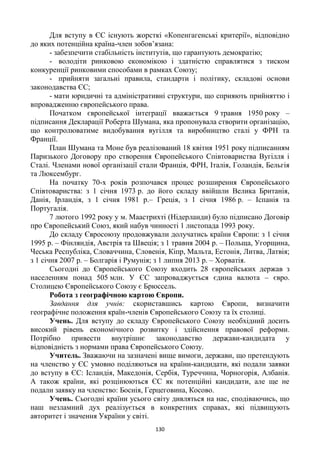 130
Для вступу в ЄС існують жорсткі «Копенгагенські критерії», відповідно
до яких потенційна країна-член зобов’язана:
- забезпечити стабільність інститутів, що гарантують демократію;
- володіти ринковою економікою і здатністю справлятися з тиском
конкуренції ринковими способами в рамках Союзу;
- прийняти загальні правила, стандарти і політику, складові основи
законодавства ЄС;
- мати юридичні та адміністративні структури, що сприяють прийняттю і
впровадженню європейського права.
Початком європейської інтеграції вважається 9 травня 1950 року –
підписання Декларації Роберта Шумана, яка пропонувала створити організацію,
що контролюватиме видобування вугілля та виробництво сталі у ФРН та
Франції.
План Шумана та Моне був реалізований 18 квітня 1951 року підписанням
Паризького Договору про створення Європейського Співтовариства Вугілля і
Сталі. Членами нової організації стали Франція, ФРН, Італія, Голандія, Бельгія
та Люксембург.
На початку 70-х років розпочався процес розширення Європейського
Співтовариства: з 1 січня 1973 р. до його складу ввійшли Велика Британія,
Данія, Ірландія, з 1 січня 1981 р.– Греція, з 1 січня 1986 р. – Іспанія та
Португалія.
7 лютого 1992 року у м. Маастрихті (Нідерланди) було підписано Договір
про Європейський Союз, який набув чинності 1 листопада 1993 року.
До складу Євросоюзу продовжували долучатись країни Європи: з 1 січня
1995 р. – Фінляндія, Австрія та Швеція; з 1 травня 2004 р. – Польща, Угорщина,
Чеська Республіка, Словаччина, Словенія, Кіпр, Мальта, Естонія, Литва, Латвія;
з 1 січня 2007 р. – Болгарія і Румунія; з 1 липня 2013 р. – Хорватія.
Сьогодні до Європейського Союзу входить 28 європейських держав з
населенням понад 505 млн. У ЄС запроваджується єдина валюта – євро.
Столицею Європейського Союзу є Брюссель.
Робота з географічною картою Європи.
Завдання для учнів: скориставшись картою Європи, визначити
географічне положення країн-членів Європейського Союзу та їх столиці.
Учень. Для вступу до складу Європейського Союзу необхідний досить
високий рівень економічного розвитку і здійснення правової реформи.
Потрібно привести внутрішнє законодавство держави-кандидата у
відповідність з нормами права Європейського Союзу.
Учитель. Зважаючи на зазначені вище вимоги, держави, що претендують
на членство у ЄС умовно поділяються на країни-кандидати, які подали заявки
до вступу в ЄС: Ісландія, Македонія, Сербія, Туреччина, Чорногорія, Албанія.
А також країни, які розцінюються ЄС як потенційні кандидати, але ще не
подали заявку на членство: Боснія, Герцеговина, Косово.
Учень. Сьогодні країни усього світу дивляться на нас, сподіваючись, що
наш незламний дух реалізується в конкретних справах, які підвищують
авторитет і значення України у світі.
 
