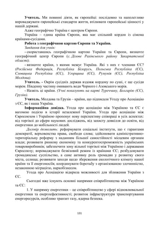 131
Учитель. Ми повинні діяти, як європейці: послідовно та наполегливо
впроваджувати європейські стандарти життя, втілювати європейські цінності у
нашій державі.
Адже географічно Україна є центром Європи.
Україна – єдина країна Європи, яка має спільний кордон із сімома
країнами-сусідами.
Робота з географічною картою Європи та України.
Завдання для учнів:
- скориставшись географічною картою України та Європи, визначте
географічний центр Європи (с. Ділове Рахівського району Закарпатської
області).
- визначте країни, з якими межує Україна. Які з них є членами ЄС?
(Російська Федерація, Республіка Білорусь, Польська Республіка (ЄС),
Словацька Республіка (ЄС), Угорщина (ЄС), Румунія (ЄС), Республіка
Молдова).
Учитель. - Окрім сусідніх держав вздовж кордону по суші, є ще сусіди
морем. Південну частину омивають води Чорного і Азовського морів.
- Назвіть ці країни. (Учні показують на карті Туреччину, Болгарію (ЄС),
Грузію).
Учитель. Молдова та Грузія – країни, що підписали Угоду про Асоціацію
з ЄС, як і наша Україна.
Інформаційна довідка. Угода про асоціацію між Україною та ЄС є
вагомою подією в історії незалежної України. Угода про асоціацію між
Євросоюзом і Україною пропонує нову перспективу співпраці в усіх аспектах:
від торгівлі до сфери наукових досліджень, від захисту довкілля до освіти, від
енергетики до мобільності людей.
Договір дозволить: реформувати соціальні інститути, що є гарантами
демократії, верховенства права, свободи слова; здійснювати адміністративно-
територіальну реформу з наданням більшої самостійності місцевим органам
влади; розвивати ринкову економіку та конкурентоспроможність українських
товаровиробників; забезпечити зону вільної торгівлі між Україною і державами
Євросоюзу; впроваджувати безвізовий режим із країнами ЄС; розбудовувати
громадянське суспільство, а саме активну роль громадян у розвитку свого
міста, селища; розвивати заходи щодо збереження екологічного клімату нашої
країни та її енергоносіїв; координувати боротьбу з організованою злочинністю,
незаконною міграцією, наркобізнесом.
Угода про Асоціацією відкрила можливості для зближення України з
ЄС.
Сьогодні вже існують основні напрямки співробітництва між Україною
та ЄС:
1. У напрямку енергетики – це співробітництво у сфері відновлювальної
енергетики та енергоефективності; розвиток інфраструктури транспортування
енергоресурсів, особливо транзит газу, ядерна безпека.
 