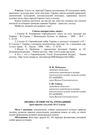 135
Учитель. Усього на території Європи розташовано 45 незалежних країн,
економіка і культура яких тісно пов’язані. Україна, маючи великий природний,
економічний, культурний, інтелектуальний потенціал, спроможна посісти
належне місце серед народів Європи і світу в цілому.
Кожен повинен пам’ятати, що настав час, коли все залежить від спільної
взаємодії та співпраці громадян держави Україна – дорослих і молоді.
Майбутнє залежить від кожного з нас!
Список використаних джерел
1. Сіденко В. Розширення Європейського союзу на схід: наслідки для
України / В. Сіденко // Національна безпека та оборона. – 2009. – № 9. –
С. 25-29.
2. Сльозко О. Європейський вибір України в контексті інтеграції в ЄС /
О. Сльозко // Україна у світовому економічному просторі / Ін -т економіки упр.
та госп. права. – К. : Таксон. – 2008. – 246 с. – С. 63-81.
3. Фіалко А. Проблеми і перспективи інтеграції України до ЄС
[Електронний ресурс]. – Режим доступу : http://vwvw.uceps.org.ua/ua/ .
4. Хто є хто в Європейському Союзі [Електронний ресурс]. – Режим
доступу : http://www.europa.eu. int/comm/igc2000/dialogue/info/offdoc .
В. Ф. Чебоненко,
завідувач обласного
навчально-методичного центру
психологічної служби системи освіти
КЗ «КОІППО
імені Василя Сухомлинського»
І. Ю. Снітко,
методист обласного
навчально-методичного центру
психологічної служби системи освіти
КЗ «КОІППО
імені Василя Сухомлинського»
ЛЮДИНА. ОСОБИСТІСТЬ. ГРОМАДЯНИН.
(урок-тренінг для учнів 10-11 класів)
Мета і завдання: усвідомлення учнями унікальності сутності природи
людини; розвиток навичок самопізнання; виховання поваги до себе, до інших
людей; формування активної громадянської позиції.
Обладнання: фліп-чарт, аркуші А1, А4, маркери, фломастери, кольорові
клейкі аркуші (стікери).
 
