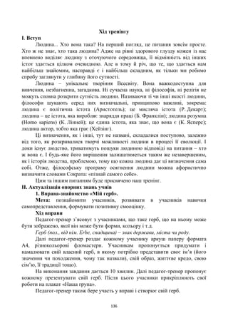 136
Хід тренінгу
І. Вступ
Людина... Хто вона така? На перший погляд, це питання зовсім просте.
Хто ж не знає, хто така людина? Адже на рівні здорового глузду кожен із нас
впевнено виділяє людину з оточуючого середовища, її відмінність від інших
істот здається цілком очевидною. Але в тому й річ, що те, що здається нам
найбільш знайомим, насправді є і найбільш складним, як тільки ми робимо
спробу заглянути у глибину його сутності.
Людина – унікальне творіння Всесвіту. Вона важкодоступна для
вивчення, незбагненна, загадкова. Ні сучасна наука, ні філософія, ні релігія не
можуть сповна розкрити сутність людини. Називаючи ті чи інші якості людини,
філософи шукають серед них визначальні, принципово важливі, зокрема:
людина є політична істота (Аристотель); це мисляча істота (Р. Декарт);
людина – це істота, яка виробляє знаряддя праці (Б. Франклін); людина розумна
(Homo sapiens) (К. Лінней); це єдина істота, яка знає, що вона є (К. Ясперс);
людина актор, тобто яка грає (Хейзінг).
Ці визначення, як і інші, тут не названі, складалися поступово, залежно
від того, як розкривалися творчі можливості людини в процесі її еволюції. І
доки існує людство, триватимуть пошуки людиною відповіді на питання – хто
ж вона є. І будь-яке його вирішення залишатиметься таким же незавершеним,
як і історія людства, проблемою, тому що кожна людина дає ці визначення сама
собі. Отже, філософську програму осягнення людини можна афористично
визначити словами Сократа: «пізнай самого себе».
Цим та іншим питанням буде присвячено наш тренінг.
ІІ. Актуалізація опорних знань учнів
1. Вправа-знайомство «Мій герб».
Мета: познайомити учасників, розвивати в учасників навички
самопредставлення, формувати позитивну смооцінку.
Хід вправи
Педагог-тренер з’ясовує з учасниками, що таке герб, що на ньому може
бути зображено, якої він може бути форми, кольору і т.д.
Герб (пол., від нім. Erbe, спадщина) – знак держави, міста чи роду.
Далі педагог-тренер роздає кожному учаснику аркуш паперу формата
А4, різнокольорові фломастери. Учасникам пропонується придумати і
намалювати свій власний герб, в якому потрібно представити своє ім’я (його
значення чи походження, чому так назвали), свій образ, життєве кредо, свою
сім’ю, її традиції тощо).
На виконання завдання дається 10 хвилин. Далі педагог-тренер пропонує
кожному презентувати свій герб. Після цього учасники прикріплюють свої
роботи на плакат «Наша група».
Педагог-тренер також бере участь у вправі і створює свій герб.
 