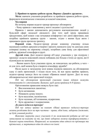 137
2. Прийняття правил роботи групи. Вправа «Давайте дружити».
Мета: навчити учасників розробляти та приймати правила роботи групи,
формувати відповідальне ставлення до власної поведінки.
Хід вправи
На початку вправи педагог-тренер пропонує обговорити:
- Чому правила є важливими у житті людини і суспільства?
Правила і закони допомагають регулювати взаємовідносини людей у
будь-якій сфері людської діяльності. Для того щоб група працювала
продуктивно, щоб кожен з вас почувався комфортно і міг діяти ефективно, нам
потрібно прийняти правила групи – закони, згідно з якими буде жити і
працювати група протягом тренінгу.
Перший етап. Педагог-тренер роздає кожному учаснику кілька
маленьких клейких аркушів (стікерів) і просить написати одну чи декілька умов
співпраці (кожну на окремому стікері), потрібних саме йому для ефективної
роботи, дружньої атмосфери в групі.
Другий етап. Далі педагог-тренер об’єднує учасників у три підгрупи і
пропонує скласти невеликий список побажань (не більше п’яти) до групи, які б
відповідали на запитання:
- Якими мають бути учасники групи, як поводитися, що робити, а чого –
ні для того, щоб можна було створити атмосферу дружби?
Після цього в загальному колі кожна підгрупа виносить на обговорення
одну зі своїх пропозицій. І тільки після того, як вся група прийме правило,
педагог-тренер записує його на плакат «Правила нашої групи». Далі по колу
обговорюються всі інші пропозиції підгруп.
Під час обговорення пропозицій учасники інших підгруп можуть
доповнювати їх і уточнювати. Бажано, щоб група прийняла 6-8 правил.
Орієнтовними правилами можуть бути такі:
 Висловлюватися лаконічно.
 Бути активними.
 Поважати думку іншого.
 Бути веселими, посміхатися.
 Бути чесними, об’єктивними, відкритими.
 Бути дружніми і толерантними.
До уваги педагога-тренера!
Під час запису правил на плакат «Наші правила» педагогу-тренеру
можна розділити його на три частини – права, обов’язки, заборони (можливо,
це буде умовний розділ).
Важливо звернути увагу учасників (і по можливості робити це під час
записування на плакат) на те, що деякі заборони можна переформулювати у
бажані норми поведінки. Наприклад, не називати один одного по прізвищах та
прізвиськах, а звертатися один до одного по імені.
 