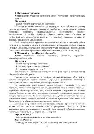 138
3. Очікування учасників.
Мета: навчити учасників визначати власні очікування і визначати мету
заняття.
Хід вправи
Педагог- тренер звертається до учасників:
- Сьогодні на занятті мова піде про людину, що вона собою являє, у чому
полягає феномен її природи. Спробуємо розібратися, чому існують поняття
«людина», «індивід», «індивідуальність», «особистість», «особа»,
«громадянин». А також спробуємо пізнати самого себе; з’ясувати як
особистісні риси впливають на наше життя, поведінку, ставлення до себе, до
своєї сім’ї та до своєї Батьківщини.
Далі педагог-тренер пропонує визначити, що кожен з учасників очікує
отримати від заняття, і записати це на маленьких кольорових клейких аркушах
(стікерах). Після цього учасники по колу зачитують свої записи і прикріплюють
їх на плакат «Наші очікування» із зображенням сонця, а саме в його центр.
4. Мозковий штурм «Що таке Людина?»
Мета: визначити поняття «людина», «індивід», «організм»,
«індивідуальність», «Я».
Хід вправи
Педагог-тренер запитує учасників:
- Як на вашу думку, що таке людина?
- Які поняття включає це слово?
Усі висловлені пропозиції записуються на фліп-чарті і педагог-тренер
підсумовує відповіді учнів:
Людина – це «індивід», «організм», «індивідуальність», «Я». Усі ці
поняття стосуються кожної людини. Спробуємо розібратися спочатку з
поняттями «індивід», «організм», «індивідуальність» і «Я».
На наступному етапі педагог-тренер об’єднує учасників у чотири
підгрупи, кожна з яких отримує ватман, де записано одне з понять: «індивід»,
«організм» «індивідуальність», «Я», а також конверт із картками, що містять
написи (голова, голос, вага, завоювання симпатій, зовнішність, зріст, ноги,
почерк, приналежність до роду людського, руки, реальне уявлення про себе,
самоповага, серце, система кровообігу, система травлення, хода, якою хоче
бути, якою хоче здаватися оточуючим, homo sapiens).
Далі педагог-тренр пропонує кожній групі вибрати і приклеїти на ватмані
картки, які підходять до данного поняття, розкривають його суть. Після
закінчення роботи представник із кожної групи (спікер) робить презентацію
плаката, пояснюючи, чому обрали саме ці картки.
1 група. Індивід
Homo sapiens, приналежність до роду людського.
2 група. Організм
Голова, руки, ноги, серце, система кровообігу, система травлення.
 