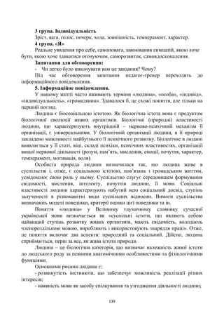 139
3 група. Індивідуальність
Зріст, вага, голос, почерк, хода, зовнішність, темперамент, характер.
4 група. «Я»
Реальне уявлення про себе, самоповага, завоювання симпатій, якою хоче
бути, якою хоче здаватися оточуючим, саморозвиток, самовдосконалення.
Запитання для обговорення:
- Чи легко було виконувати вам це завдання? Чому?
Під час обговорення запитання педагог-тренер переходить до
інформаційного повідомлення.
5. Інформаційне повідомлення.
У нашому житті часто вживають терміни «людина», «особа», «індивід»,
«індивідуальність», «громадянин». Здавалося б, це схожі поняття, але тільки на
перший погляд.
Людина є біосоціальною істотою. Як біологічна істота вона є продуктом
біологічної еволюції живих організмів. Біологічні (природні) властивості
людини, що характеризують внутрішній – нервово-психічний механізм її
організації, є універсальними. У біологічній організації людини, в її природі
закладено можливості майбутнього її психічного розвитку. Біологічне в людині
виявляється у її статі, віці, складі психіки, психічних властивостях, організації
вищої нервової діяльності (розум, пам’ять, мислення, емоції, почуття, характер,
темперамент, мотивація, воля).
Особиста природа людини визначилася так, що людина живе в
суспільстві і, отже, є соціальною істотою, пов’язана з громадським життям,
усвідомлює свою роль у ньому. Суспільство слугує середовищем формування
свідомості, мислення, інтелекту, почуттів людини, її мови. Соціальні
властивості людини характеризують набутий нею соціальний досвід, ступінь
залученості в різноманітні види суспільних відносин. Вимоги суспільства
визначають моделі поведінки, критерії оцінки цієї поведінки та ін.
Поняття «людина» у Великому тлумачному словнику сучасної
української мови визначається як «суспільні істоти, що являють собою
найвищий ступінь розвитку живих організмів, мають свідомість, володіють
членороздільною мовою, виробляють і використовують знаряддя праці». Отже,
це поняття включає два аспекти: природний та соціальний. Дійсно, людина
сприймається, перш за все, як жива істота природи.
Людина – це біологічна категорія, що визначає належність живої істоти
до людського роду за певними анатомічними особливостями та фізіологічними
функціями.
Основними рисами людини є:
- розвинутість інстинктів, що забезпечує можливість реалізації різних
інтересів;
- наявність мови як засобу спілкування та узгодження діяльності людини;
 