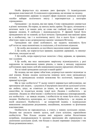 141
Особа формується під впливом двох факторів: 1) індивідуальних
вроджених властивостей; 2) соціального середовища, що впливає на людину.
З виникненням держави та владної сфери відносин соціальна категорія
«особа» набирає політичного змісту і перетворюється у категорію
«громадянин».
Громадянин – це людина, яка має права. Слово «громадянин» уживається
в різних значеннях. По-перше, це житель якоїсь країни. По-друге, починаючи з
античних часів і до наших днів, це слово має глибший сенс, пов’язаний з
правами людини, її свободою і відповідальністю. У Древній Греції бути
громадянином міг не кожний, це було почесно. Громадянин мав важливі права
як в особистому, так і в політичному житті. Але в нього були і серйозні
обов’язки: перш за все дотримуватися законів і захищати Вітчизну.
Громадянин має певні особливості, що надають можливість бути
суб’єктом не лише економічних та соціальних, а й політичних відносин.
1. Це особа, яка належить до постійного населення певної держави.
2. Це особа, що користується правами, наданими державою, та виконує
обов'язки, покладені на неї.
3. Це особа, котра користується захистом з боку держави, як правовим,
так і судовим.
4. Це особа, яка несе законодавчо закріплену відповідальність у разі
порушення чи невиконання певних рішень, а також у випадку порушення
суб'єктивних прав інших осіб або невиконання власних юридичних обов'язків.
Хто ж такий громадянин сьогодні в нашій країні?
Це людина, що має права і обов’язки, дотримується законів і відповідає за
свої вчинки. Кожна людина суспільства повинна мати свою громадянську
позицію. А громадянська позиція неможлива без політичної, моральної і
правової культури.
Що ж таке особистість? У цьому понятті виражається найголовніше, що
притаманне цій людині, – сукупність її внутрішніх якостей як суспільної істоти:
що любить, цінує, як ставиться до інших, чи вміє тримати своє слово,
самостійна чи піддається впливу чужої волі. Людина і особистість – це
синоніми. Людина не обов’язково є особистістю (наприклад новонароджений),
але особистість – це завжди людина, і особистістю не може бути ніхто, окрім
людини. Особистість неповторна, як і людина. Особистість – це людина як
носій свідомості. Особистість – це конкретний індивід з індивідуально
виявленими своєрідними розумовими, емоційними, вольовими та фізичними
властивостями.
Особистістю не народжуються, а стають у певних суспільних умовах.
Людина має докласти певних зусиль, щоб стати цілісною, гармонійною
особистістю. Чим більше людина вміє керувати своїми біологічними
потребами, підпорядковувати їх високим прагненням або спрямовувати на
досягнення суспільних цілей, тим більше в людині переважає соціальне і тим
більш розвиненою вона є.
 
