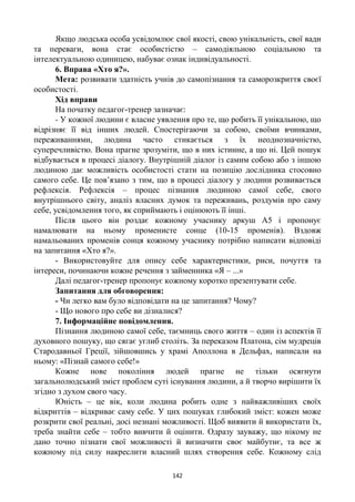 142
Якщо людська особа усвідомлює свої якості, свою унікальність, свої вади
та переваги, вона стає особистістю – самодіяльною соціальною та
інтелектуальною одиницею, набуває ознак індивідуальності.
6. Вправа «Хто я?».
Мета: розвивати здатність учнів до самопізнання та саморозкриття своєї
особистості.
Хід вправи
На початку педагог-тренер зазначає:
- У кожної людини є власне уявлення про те, що робить її унікальною, що
відрізняє її від інших людей. Спостерігаючи за собою, своїми вчинками,
переживаннями, людина часто стикається з їх неоднозначністю,
суперечливістю. Вона прагне зрозуміти, що в них істинне, а що ні. Цей пошук
відбувається в процесі діалогу. Внутрішній діалог із самим собою або з іншою
людиною дає можливість особистості стати на позицію дослідника стосовно
самого себе. Це пов’язано з тим, що в процесі діалогу у людини розвивається
рефлексія. Рефлексія – процес пізнання людиною самої себе, свого
внутрішнього світу, аналіз власних думок та переживань, роздумів про саму
себе, усвідомлення того, як сприймають і оцінюють її інші.
Після цього він роздає кожному учаснику аркуш А5 і пропонує
намалювати на ньому променисте сонце (10-15 променів). Вздовж
намальованих променів сонця кожному учаснику потрібно написати відповіді
на запитання «Хто я?».
- Використовуйте для опису себе характеристики, риси, почуття та
інтереси, починаючи кожне речення з займенника «Я – ...»
Далі педагог-тренер пропонує кожному коротко презентувати себе.
Запитання для обговорення:
- Чи легко вам було відповідати на це запитання? Чому?
- Що нового про себе ви дізналися?
7. Інформаційне повідомлення.
Пізнання людиною самої себе, таємниць свого життя – один із аспектів її
духовного пошуку, що сягає углиб століть. За переказом Платона, сім мудреців
Стародавньої Греції, зійшовшись у храмі Аполлона в Дельфах, написали на
ньому: «Пізнай самого себе!»
Кожне нове покоління людей прагне не тільки осягнути
загальнолюдський зміст проблем суті існування людини, а й творчо вирішити їх
згідно з духом свого часу.
Юність – це вік, коли людина робить одне з найважливіших своїх
відкриттів – відкриває саму себе. У цих пошуках глибокий зміст: кожен може
розкрити свої реальні, досі незнані можливості. Щоб виявити й використати їх,
треба знайти себе – тобто вивчити й оцінити. Одразу зауважу, що нікому не
дано точно пізнати свої можливості й визначити своє майбутнє, та все ж
кожному під силу накреслити власний шлях створення себе. Кожному слід
 